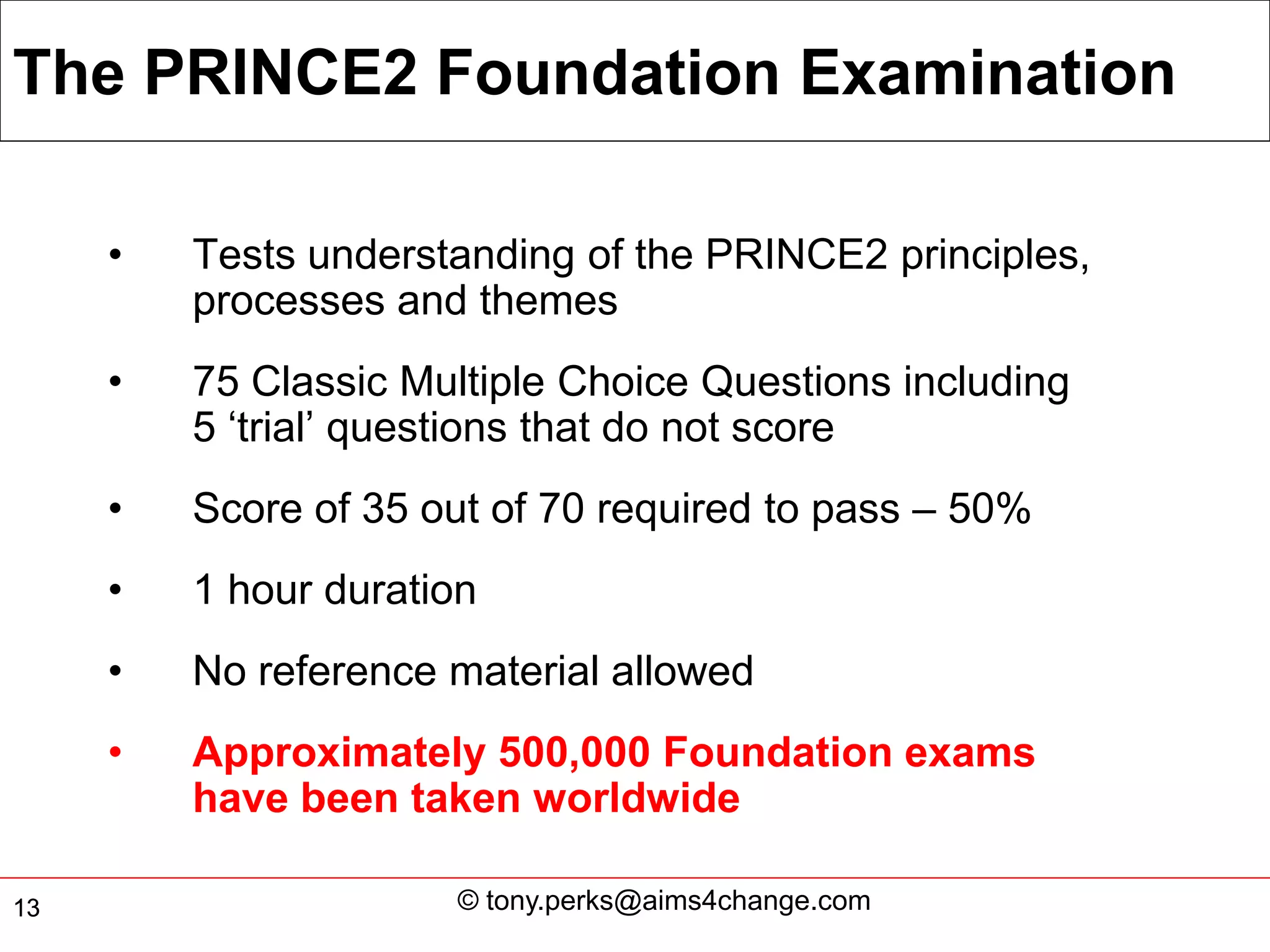 The PRINCE2 Foundation Examination

     •   Tests understanding of the PRINCE2 principles,
         processes and themes
     •   75 Classic Multiple Choice Questions including
         5 ‘trial’ questions that do not score
     •   Score of 35 out of 70 required to pass – 50%
     •   1 hour duration
     •   No reference material allowed
     •   Approximately 500,000 Foundation exams
         have been taken worldwide

13                    © tony.perks@aims4change.com
 