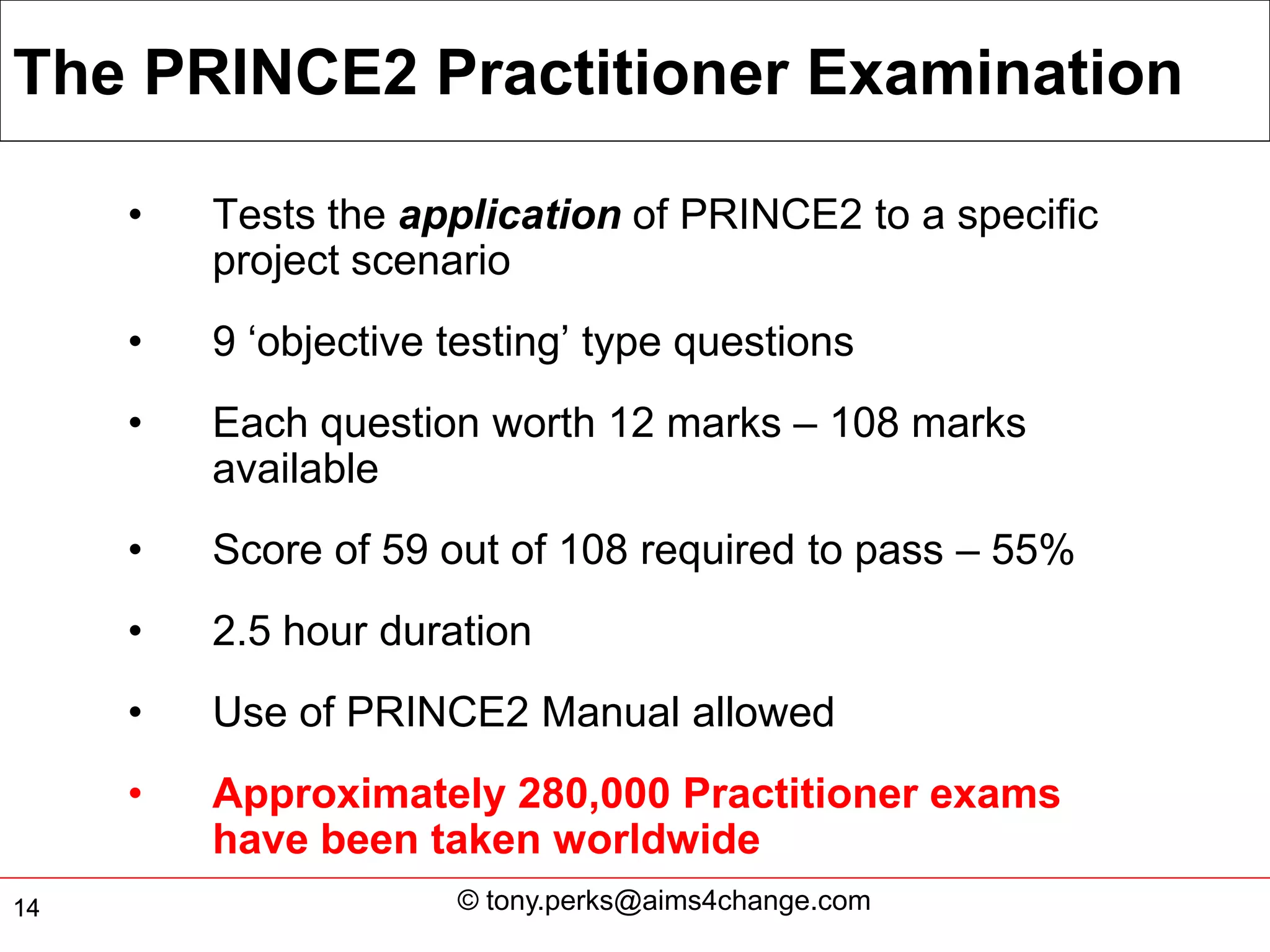 The PRINCE2 Practitioner Examination

     •   Tests the application of PRINCE2 to a specific
         project scenario
     •   9 ‘objective testing’ type questions
     •   Each question worth 12 marks – 108 marks
         available
     •   Score of 59 out of 108 required to pass – 55%
     •   2.5 hour duration
     •   Use of PRINCE2 Manual allowed
     •   Approximately 280,000 Practitioner exams
         have been taken worldwide
14                    © tony.perks@aims4change.com
 