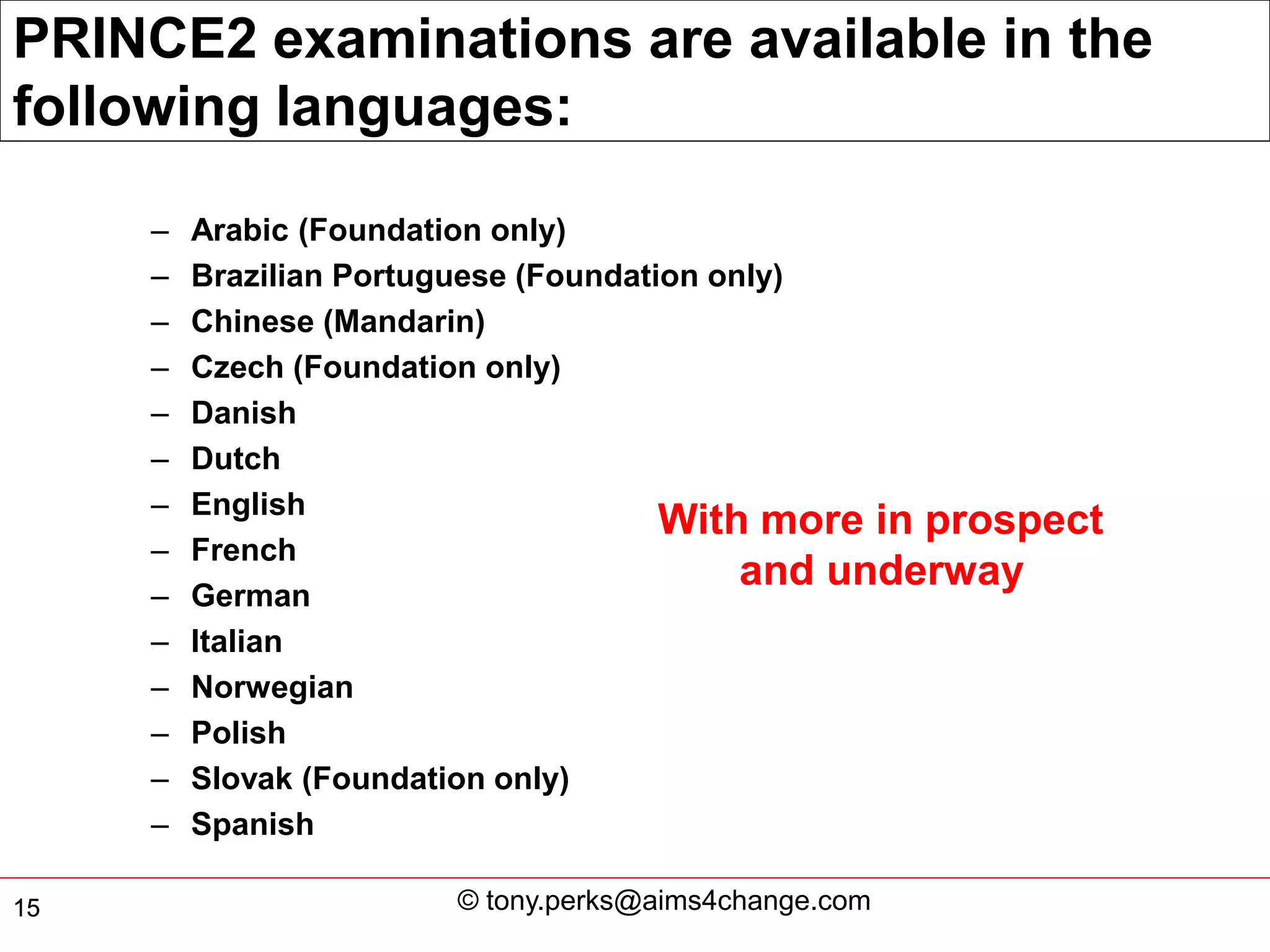 PRINCE2 examinations are available in the
following languages:

     –   Arabic (Foundation only)
     –   Brazilian Portuguese (Foundation only)
     –   Chinese (Mandarin)
     –   Czech (Foundation only)
     –   Danish
     –   Dutch
     –   English
                                       With more in prospect
     –   French
                                            and underway
     –   German
     –   Italian
     –   Norwegian
     –   Polish
     –   Slovak (Foundation only)
     –   Spanish

15                     © tony.perks@aims4change.com
 