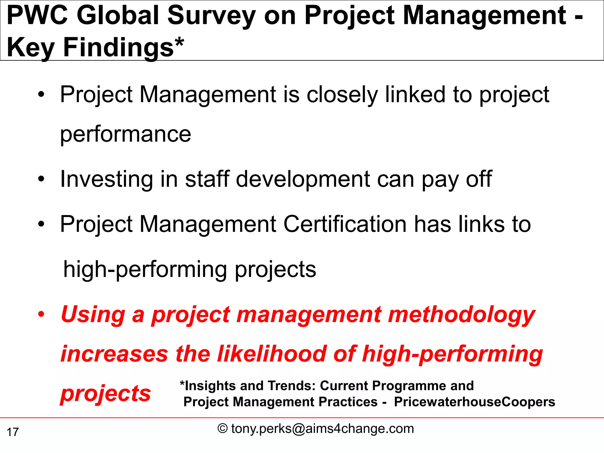 PWC Global Survey on Project Management -
Key Findings*
     • Project Management is closely linked to project
       performance
     • Investing in staff development can pay off
     • Project Management Certification has links to
       high-performing projects
     • Using a project management methodology
       increases the likelihood of high-performing
                  *Insights and Trends: Current Programme and
       projects    Project Management Practices - PricewaterhouseCoopers

17                     © tony.perks@aims4change.com
 