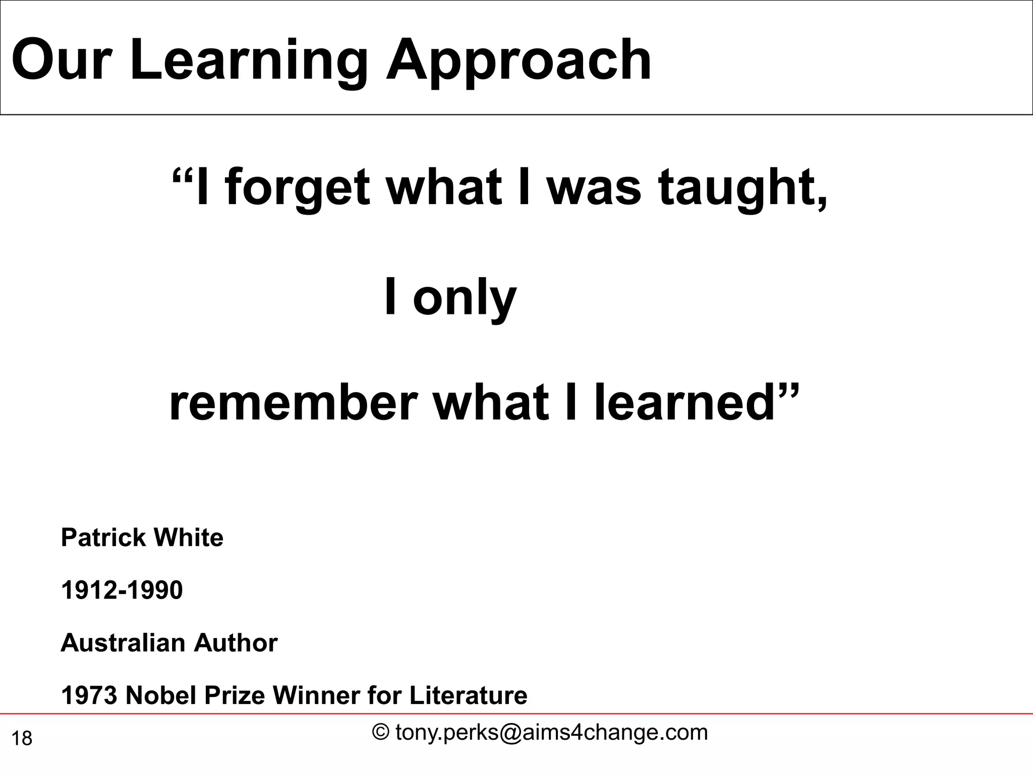 Our Learning Approach

             “I forget what I was taught,

                               I only

             remember what I learned”

     Patrick White

     1912-1990

     Australian Author

     1973 Nobel Prize Winner for Literature
18                            © tony.perks@aims4change.com
 