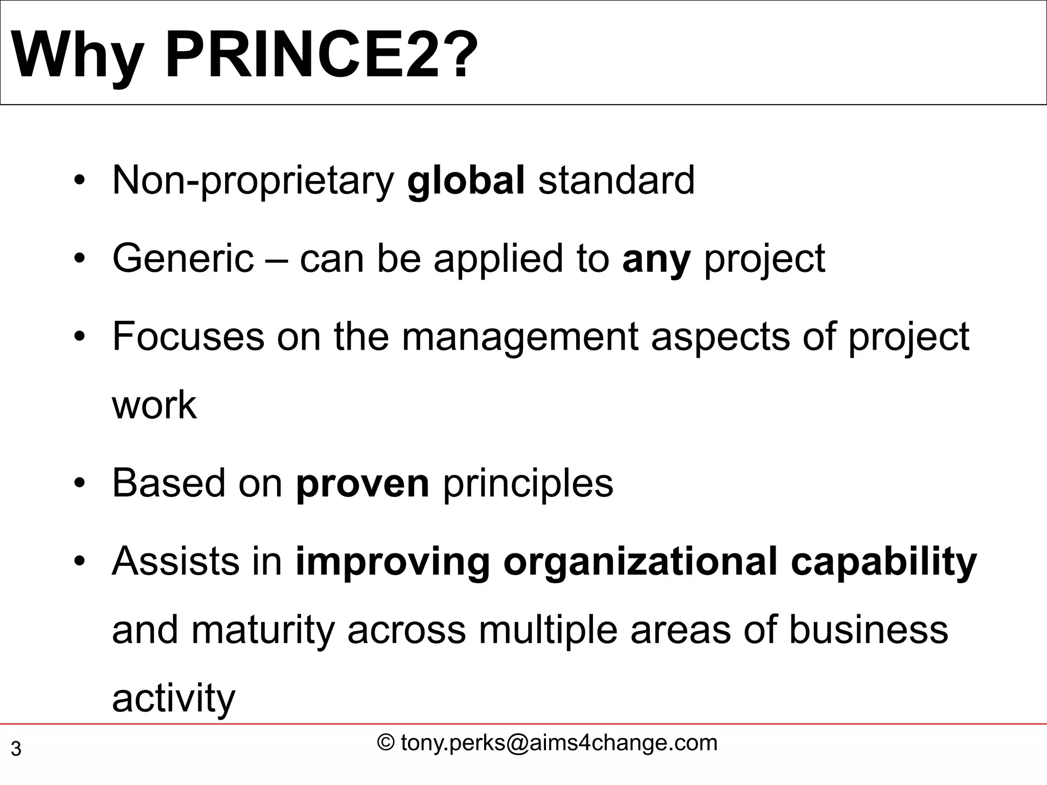 Why PRINCE2?
    • Non-proprietary global standard
    • Generic – can be applied to any project
    • Focuses on the management aspects of project
      work
    • Based on proven principles
    • Assists in improving organizational capability
      and maturity across multiple areas of business
      activity
3                   © tony.perks@aims4change.com
 