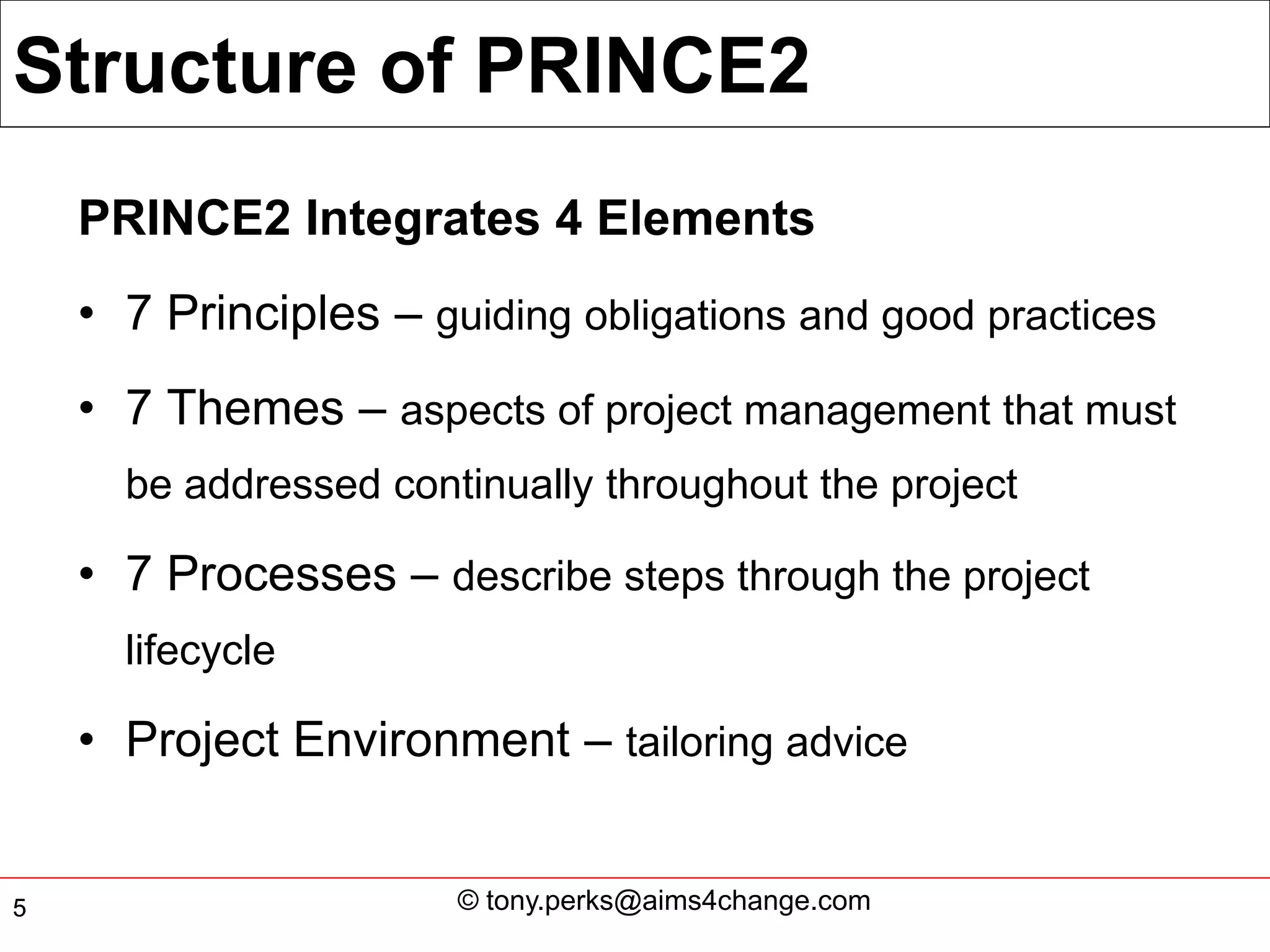 Structure of PRINCE2
    PRINCE2 Integrates 4 Elements
    • 7 Principles – guiding obligations and good practices
    • 7 Themes – aspects of project management that must
      be addressed continually throughout the project

    • 7 Processes – describe steps through the project
      lifecycle

    • Project Environment – tailoring advice


5                      © tony.perks@aims4change.com
 