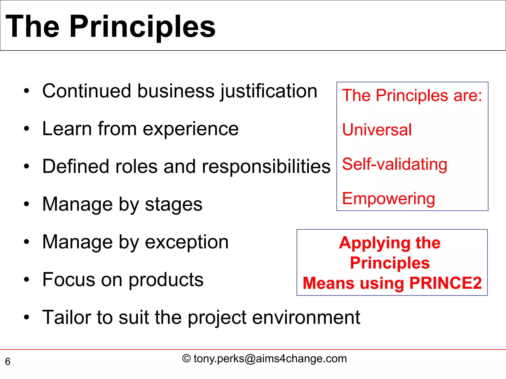 The Principles
    • Continued business justification            The Principles are:

    • Learn from experience                       Universal

    • Defined roles and responsibilities Self-validating
    • Manage by stages                            Empowering

    • Manage by exception                     Applying the
                                               Principles
    • Focus on products                    Means using PRINCE2

    • Tailor to suit the project environment

6                      © tony.perks@aims4change.com
 