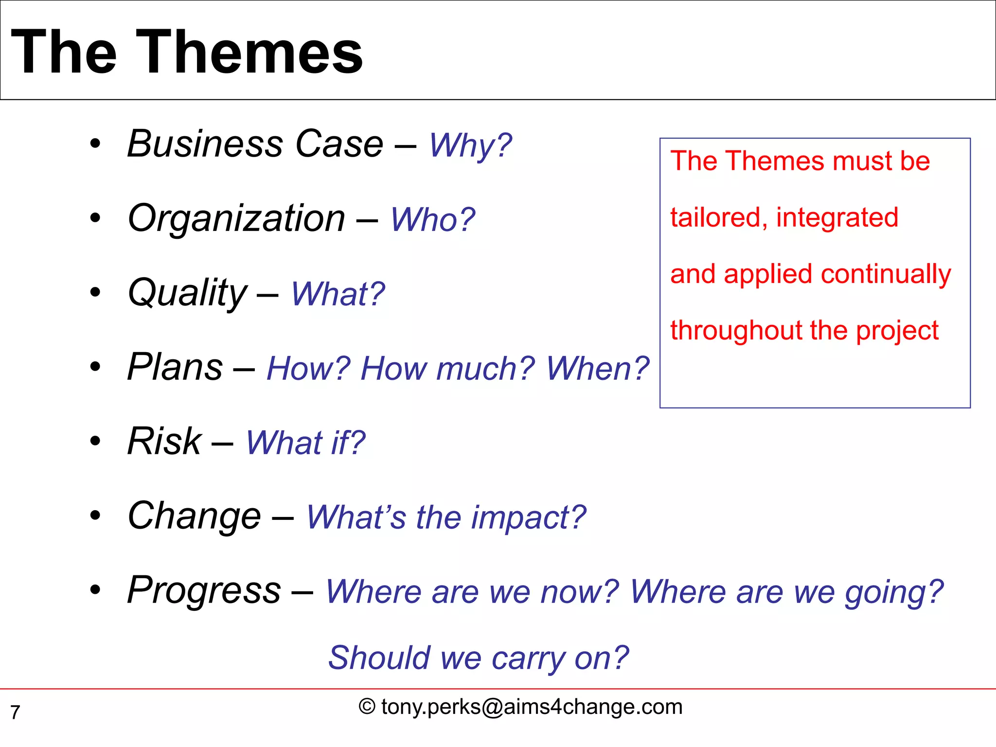 The Themes
    • Business Case – Why?                    The Themes must be

    • Organization – Who?                     tailored, integrated

                                              and applied continually
    • Quality – What?
                                              throughout the project
    • Plans – How? How much? When?
    • Risk – What if?
    • Change – What’s the impact?
    • Progress – Where are we now? Where are we going?
                  Should we carry on?
7                   © tony.perks@aims4change.com
 