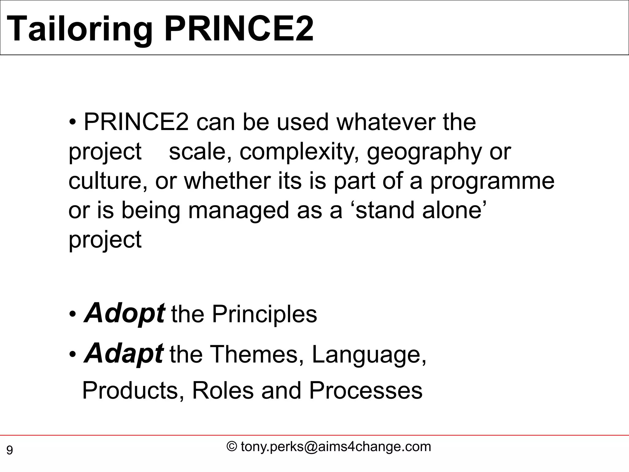 Tailoring PRINCE2

    • PRINCE2 can be used whatever the
    project scale, complexity, geography or
    culture, or whether its is part of a programme
    or is being managed as a ‘stand alone’
    project


    • Adopt the Principles
    • Adapt the Themes, Language,
      Products, Roles and Processes

9                 © tony.perks@aims4change.com
 
