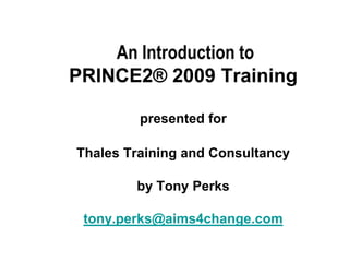 An Introduction to
PRINCE2® 2009 Training

         presented for

Thales Training and Consultancy

        by Tony Perks

 tony.perks@aims4change.com
 