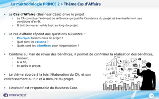 14
 Le Cas d’Affaire (Business Case) drive le projet
• Le CA constitue l’élément de référence qui justifie l’existence du projet et éventuellement ses
conditions d’arrêt.
• Il doit demeurer valide tout au long du projet.
 Le cas d’affaire répond aux questions suivantes :
• Pourquoi faisons nous ce projet ?
• Quel sont les raisons ?
• Quels sont les bénéfices pour l’organisation ?
 Combiné au Plan de revue des Bénéfices, il permet de confirmer la réalisation des bénéfices,
• Pendant,
• A la fin,
• Et après le projet.
 Le thème aborde à la fois l’élaboration du CA, et son
enrichissement au fur et à mesure du projet.
 L’exécutif est responsable du Business Case.
La méthodologie PRINCE 2 > Thème Cas d’Affaire
 