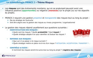 16
 Les risques sont des événements incertains, qui en se produisant peuvent avoir une
influence positive (opportunités) ou négative (menaces) sur le projet (ou sur les objectifs
du projet).
 PRINCE 2 requiert une gestion proactive et transparente des risques tout au long du projet :
 Pas de stratégie de l’autruche
 Doit être aligné avec la gestion des risques au niveau programme / organisationnel
 La gestion des risques répond usuellement aux questions suivantes :
• IDENTIFICATION DES RISQUES :
 Quels sont les risques ? Quelle probabilité ? Quel impact ?
 Quelle stratégie adopte-t-on pour identifier et évaluer les risques ?
• REPONSE AUX RISQUES :
 Que va-t-il se passer si le risque survient ?
 Quels stratégie mettre en place vis-à-vis d’un risque ? MITIGATION / ACCEPTATION / TRANSFERT ? …
• CONTRÔLE et SUIVI :
 Comment les risques seront-ils suivis tout au long du projet ? (registre des risques)
La méthodologie PRINCE 2 > Thème Risques
 