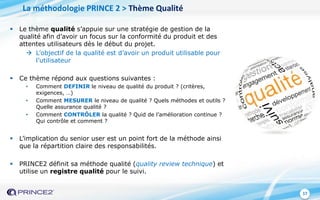 17
La méthodologie PRINCE 2 > Thème Qualité
 Le thème qualité s’appuie sur une stratégie de gestion de la
qualité afin d’avoir un focus sur la conformité du produit et des
attentes utilisateurs dès le début du projet.
 L’objectif de la qualité est d’avoir un produit utilisable pour
l’utilisateur
 Ce thème répond aux questions suivantes :
• Comment DEFINIR le niveau de qualité du produit ? (critères,
exigences, …)
• Comment MESURER le niveau de qualité ? Quels méthodes et outils ?
Quelle assurance qualité ?
• Comment CONTRÔLER la qualité ? Quid de l’amélioration continue ?
Qui contrôle et comment ?
 L’implication du senior user est un point fort de la méthode ainsi
que la répartition claire des responsabilités.
 PRINCE2 définit sa méthode qualité (quality review technique) et
utilise un registre qualité pour le suivi.
 