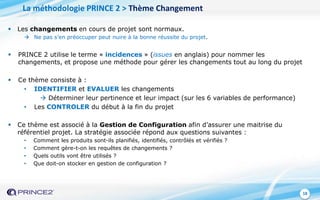 18
 Les changements en cours de projet sont normaux.
 Ne pas s’en préoccuper peut nuire à la bonne réussite du projet.
 PRINCE 2 utilise le terme « incidences » (issues en anglais) pour nommer les
changements, et propose une méthode pour gérer les changements tout au long du projet
 Ce thème consiste à :
• IDENTIFIER et EVALUER les changements
 Déterminer leur pertinence et leur impact (sur les 6 variables de performance)
• Les CONTROLER du début à la fin du projet
 Ce thème est associé à la Gestion de Configuration afin d’assurer une maitrise du
référentiel projet. La stratégie associée répond aux questions suivantes :
• Comment les produits sont-ils planifiés, identifiés, contrôlés et vérifiés ?
• Comment gère-t-on les requêtes de changements ?
• Quels outils vont être utilisés ?
• Que doit-on stocker en gestion de configuration ?
La méthodologie PRINCE 2 > Thème Changement
 