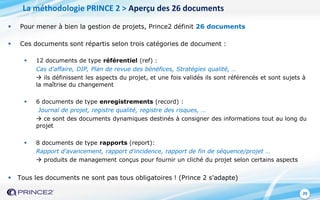 29
 Pour mener à bien la gestion de projets, Prince2 définit 26 documents
 Ces documents sont répartis selon trois catégories de document :
 12 documents de type référentiel (ref) :
Cas d'affaire, DIP, Plan de revue des bénéfices, Stratégies qualité, …
 ils définissent les aspects du projet, et une fois validés ils sont référencés et sont sujets à
la maîtrise du changement
 6 documents de type enregistrements (record) :
Journal de projet, registre qualité, registre des risques, …
 ce sont des documents dynamiques destinés à consigner des informations tout au long du
projet
 8 documents de type rapports (report):
Rapport d'avancement, rapport d'incidence, rapport de fin de séquence/projet …
 produits de management conçus pour fournir un cliché du projet selon certains aspects
 Tous les documents ne sont pas tous obligatoires ! (Prince 2 s'adapte)
La méthodologie PRINCE 2 > Aperçu des 26 documents
 