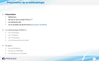 3
Présentation de la méthodologie
 Présentation
• Définitions
• Qu’est-ce qu’un projet Prince 2 ?
• Les éléments clés
• Les 6 variables de performance (6 projects variables)
 La méthodologie PRINCE 2
• Les 7 Principes
• Les 7 Thèmes
• Les 7 Processus
• Les 26 documents de travail
 Et après :
• Les certifications
• Prince2 vs PMI/PMP
• Les Ressources / Annexes
 