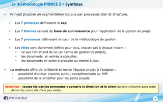 30
 Prince2 propose un segmentation logique par processus clair et structuré.
• Les 7 principes définissent le cap
• Les 7 thèmes servent de base de connaissance pour l'application de la gestion de projet
• Les 7 processus définissent le cœur de la méthodologie de gestion
• Les rôles sont clairement définis pour tous, chacun sait à chaque instant :
 ce que l'on attend de lui (en terme de gestion de projet),
 les documents en entrée à consulter,
 les documents en sortie à produire ou mettre à jour.
 La méthode offre de la liberté et invite l'équipe projet à l'adapter :
• possibilité d'utiliser d'autres outils : complémentaire au PMP
• possibilité de la simplifier pour les petits projets
Attention : toutes les parties prenantes y compris la direction et le client doivent s'inscrire dans cette
démarche sinon elle n'est pas viable.
La méthodologie PRINCE 2 > Synthèse
 
