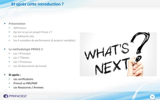 31
Et après cette introduction ?
 Présentation
• Définitions
• Qu’est-ce qu’un projet Prince 2 ?
• Les éléments clés
• Les 6 variables de performance (6 projects variables)
 La méthodologie PRINCE 2
• Les 7 Principes
• Les 7 Thèmes
• Les 7 Processus
• Les 26 documents de travail
 Et après :
• Les certifications
• Prince2 vs PMI/PMP
• Les Ressources / Annexes
 