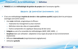 4
Présentation de la méthodologie > Définition
 PRINCE2 est une méthodologie de gestion de projets dont l'acronyme signifie :
PRojects IN Controlled Environments (v2)
 C’est une méthodologie inspirée du terrain et des systèmes qualité (anglais) dont les principaux
avantages sont (entre autre) :
• Une vraie méthode, pragmatique et efficace :
o Implication du management au bon moment
o Définition claire des rôles et responsabilités
o Facile à comprendre et à appliquer (beaucoup de bon sens)
• Intégrée au sein d’un ensemble de méthodologies (MOP, MSP, MOR, …)
• Souplesse dans son utilisation : adaptation à tous types de projet et tout environnement
(taylorisme)
• Diffusion internationale (majoritairement anglophones)
• Utilisation gratuite
 