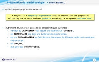 5
Présentation de la méthodologie > Projet PRINCE 2
 Qu'est-ce qu'un projet au sens PRINCE2 ?
A Project is a temporary organization that is created for the purpose of
delivering one or more business products according to an agreeed Business Case.
 Autrement dit, un projet possède les caractéristiques suivantes :
• introduit du CHANGEMENT qui aboutit à la création d'un " produit ",
• est TEMPORAIRE et a donc une durée bornée dans le temps,
• est une ORGANISATION qui fait intervenir des acteurs de différents métiers qui constituent
l'équipe projet,
• est UNIQUE,
• doit gérer des INCERTITUDES.
 