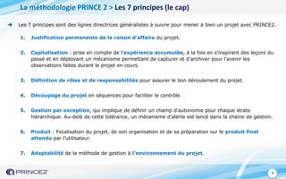 9
1. Justification permanente de la raison d'affaire du projet.
2. Capitalisation : prise en compte de l'expérience accumulée, à la fois en s'inspirant des leçons du
passé et en déployant un mécanisme permettant de capturer et d'archiver pour l'avenir les
observations faites durant le projet en cours.
3. Définition de rôles et de responsabilités pour assurer le bon déroulement du projet.
4. Découpage du projet en séquences pour faciliter le contrôle.
5. Gestion par exception, qui implique de définir un champ d'autonomie pour chaque strate
hiérarchique. Au-delà de cette tolérance, un mécanisme d'alerte est lancé dans la chaine de gestion.
6. Produit : Focalisation du projet, de son organisation et de sa préparation sur le produit final
attendu par l’utilisateur.
7. Adaptabilité de la méthode de gestion à l'environnement du projet.
 Les 7 principes sont des lignes directrices généralistes à suivre pour mener à bien un projet avec PRINCE2.
La méthodologie PRINCE 2 > Les 7 principes (le cap)
 