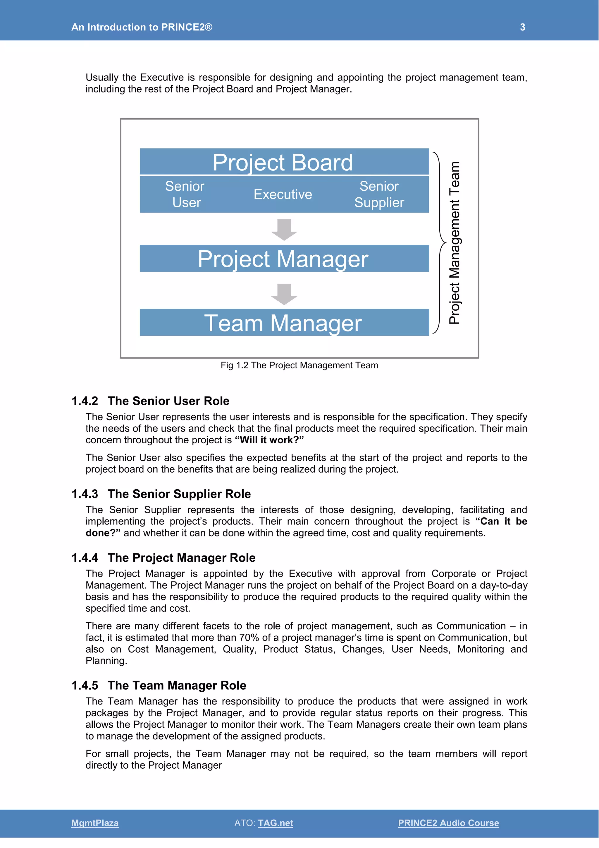 An Introduction to PRINCE2® 3
MgmtPlaza ATO: TAG.net PRINCE2 Audio Course
Usually the Executive is responsible for designing and appointing the project management team,
including the rest of the Project Board and Project Manager.
Fig 1.2 The Project Management Team
1.4.2 The Senior User Role
The Senior User represents the user interests and is responsible for the specification. They specify
the needs of the users and check that the final products meet the required specification. Their main
concern throughout the project is “Will it work?”
The Senior User also specifies the expected benefits at the start of the project and reports to the
project board on the benefits that are being realized during the project.
1.4.3 The Senior Supplier Role
The Senior Supplier represents the interests of those designing, developing, facilitating and
implementing the project’s products. Their main concern throughout the project is “Can it be
done?” and whether it can be done within the agreed time, cost and quality requirements.
1.4.4 The Project Manager Role
The Project Manager is appointed by the Executive with approval from Corporate or Project
Management. The Project Manager runs the project on behalf of the Project Board on a day-to-day
basis and has the responsibility to produce the required products to the required quality within the
specified time and cost.
There are many different facets to the role of project management, such as Communication – in
fact, it is estimated that more than 70% of a project manager’s time is spent on Communication, but
also on Cost Management, Quality, Product Status, Changes, User Needs, Monitoring and
Planning.
1.4.5 The Team Manager Role
The Team Manager has the responsibility to produce the products that were assigned in work
packages by the Project Manager, and to provide regular status reports on their progress. This
allows the Project Manager to monitor their work. The Team Managers create their own team plans
to manage the development of the assigned products.
For small projects, the Team Manager may not be required, so the team members will report
directly to the Project Manager
Project BoardProject Board
Senior
User
Senior
User
ExecutiveExecutive
Senior
Supplier
Senior
Supplier
Project ManagerProject Manager
Team ManagerTeam Manager
ProjectManagementTeam
 