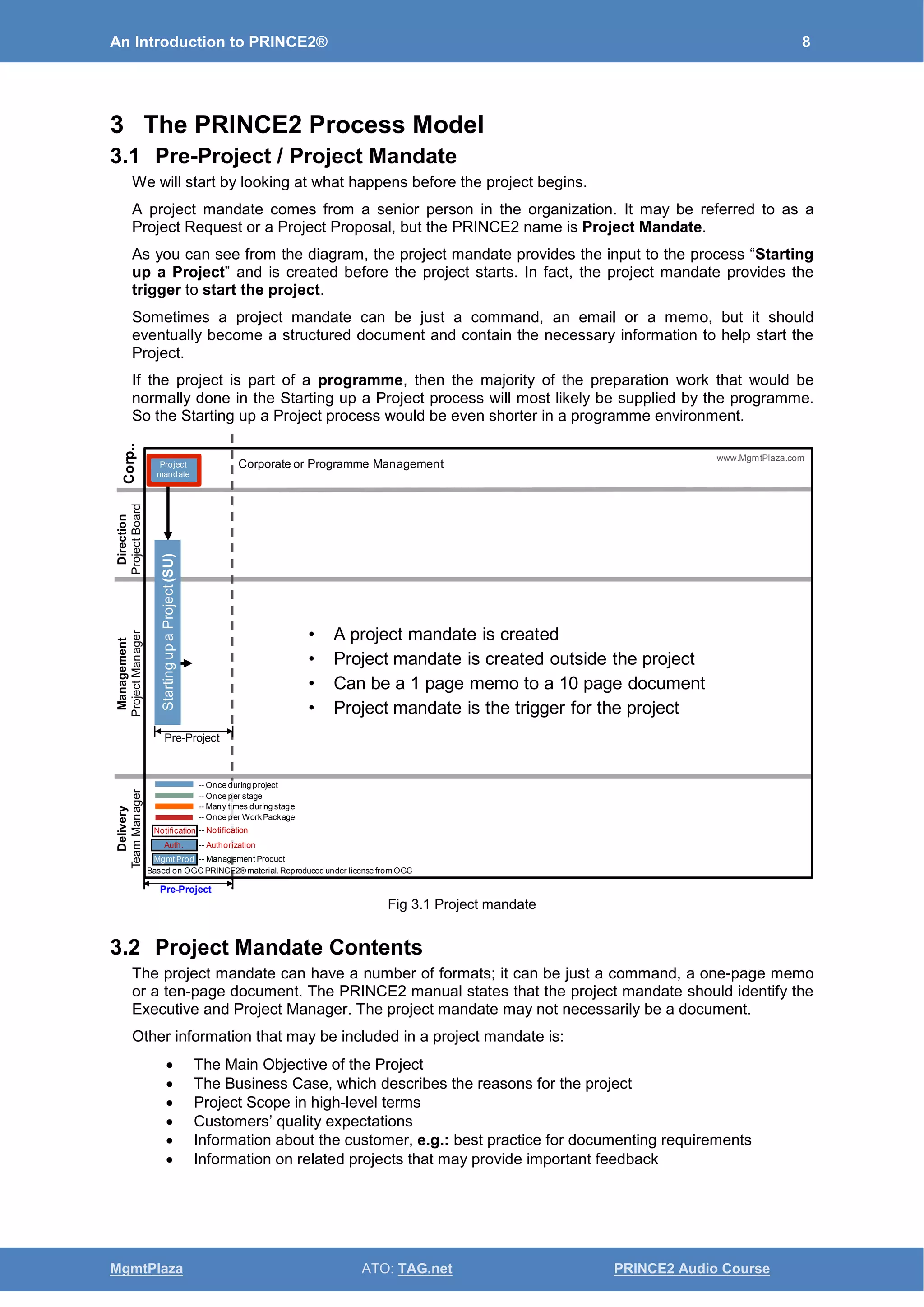 An Introduction to PRINCE2® 8
MgmtPlaza ATO: TAG.net PRINCE2 Audio Course
3 The PRINCE2 Process Model
3.1 Pre-Project / Project Mandate
We will start by looking at what happens before the project begins.
A project mandate comes from a senior person in the organization. It may be referred to as a
Project Request or a Project Proposal, but the PRINCE2 name is Project Mandate.
As you can see from the diagram, the project mandate provides the input to the process “Starting
up a Project” and is created before the project starts. In fact, the project mandate provides the
trigger to start the project.
Sometimes a project mandate can be just a command, an email or a memo, but it should
eventually become a structured document and contain the necessary information to help start the
Project.
If the project is part of a programme, then the majority of the preparation work that would be
normally done in the Starting up a Project process will most likely be supplied by the programme.
So the Starting up a Project process would be even shorter in a programme environment.
Fig 3.1 Project mandate
3.2 Project Mandate Contents
The project mandate can have a number of formats; it can be just a command, a one-page memo
or a ten-page document. The PRINCE2 manual states that the project mandate should identify the
Executive and Project Manager. The project mandate may not necessarily be a document.
Other information that may be included in a project mandate is:
• The Main Objective of the Project
• The Business Case, which describes the reasons for the project
• Project Scope in high-level terms
• Customers’ quality expectations
• Information about the customer, e.g.: best practice for documenting requirements
• Information on related projects that may provide important feedback
• A project mandate is created
• Project mandate is created outside the project
• Can be a 1 page memo to a 10 page document
• Project mandate is the trigger for the project
Delivery
TeamManager
Management
ProjectManager
Direction
ProjectBoard
Corporate or Programme Management
Corp..
Based on OGC PRINCE2® material. Reproduced under license from OGC
StartingupaProject(SU)
Pre-Project
Pre-Project
www.MgmtPlaza.com
Project
mandate
-- Once during project
-- Once per stage
-- Many times during stage
-- Once per WorkPackage
-- Notification
-- Authorization
-- Management Product
Notification
Mgmt Prod
Auth.
 