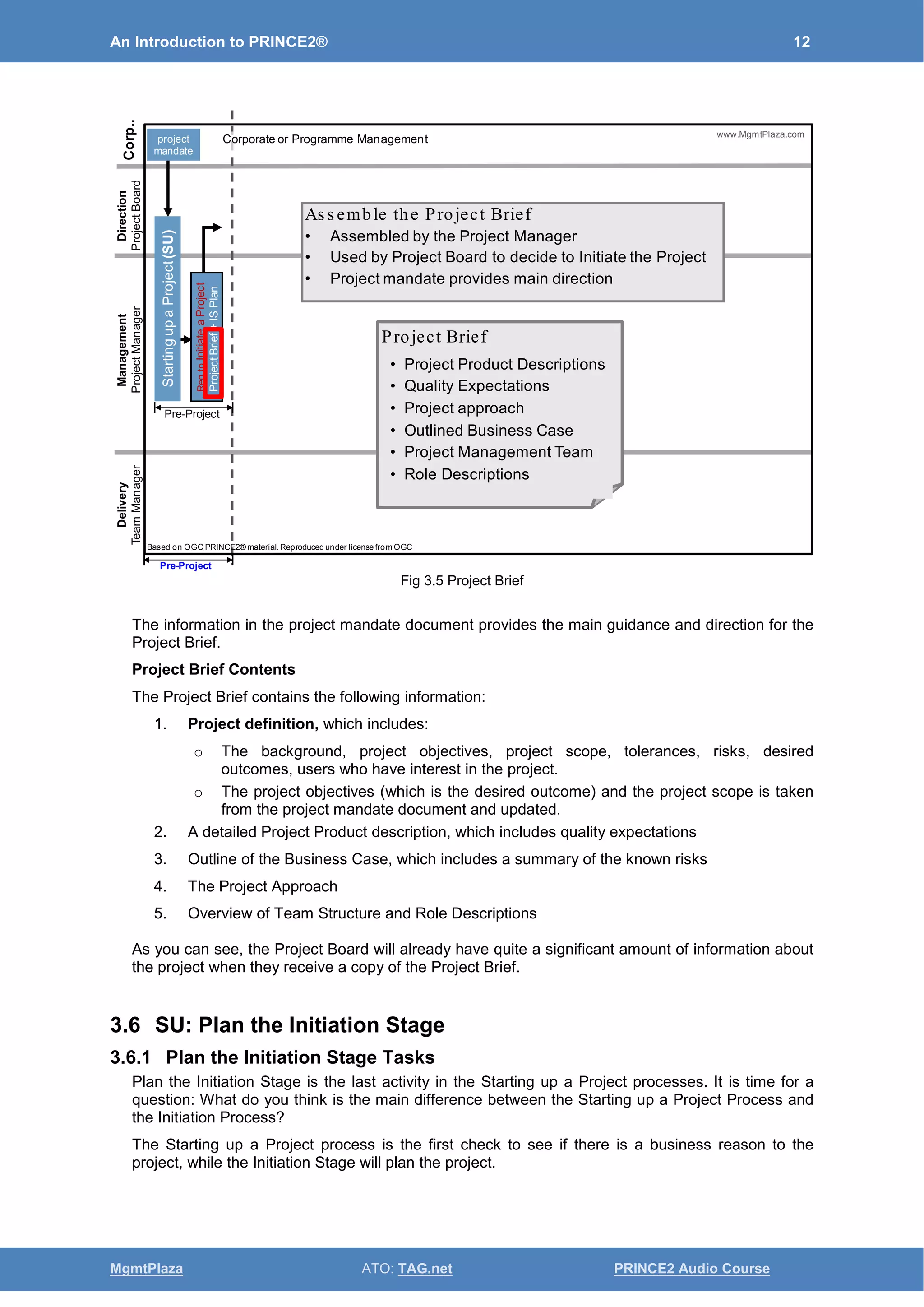 An Introduction to PRINCE2® 12
MgmtPlaza ATO: TAG.net PRINCE2 Audio Course
Fig 3.5 Project Brief
The information in the project mandate document provides the main guidance and direction for the
Project Brief.
Project Brief Contents
The Project Brief contains the following information:
1. Project definition, which includes:
o The background, project objectives, project scope, tolerances, risks, desired
outcomes, users who have interest in the project.
o The project objectives (which is the desired outcome) and the project scope is taken
from the project mandate document and updated.
2. A detailed Project Product description, which includes quality expectations
3. Outline of the Business Case, which includes a summary of the known risks
4. The Project Approach
5. Overview of Team Structure and Role Descriptions
As you can see, the Project Board will already have quite a significant amount of information about
the project when they receive a copy of the Project Brief.
3.6 SU: Plan the Initiation Stage
3.6.1 Plan the Initiation Stage Tasks
Plan the Initiation Stage is the last activity in the Starting up a Project processes. It is time for a
question: What do you think is the main difference between the Starting up a Project Process and
the Initiation Process?
The Starting up a Project process is the first check to see if there is a business reason to the
project, while the Initiation Stage will plan the project.
• Project Product Descriptions
• Quality Expectations
• Project approach
• Outlined Business Case
• Project Management Team
• Role Descriptions
Project Brief
Delivery
TeamManager
Management
ProjectManager
Direction
ProjectBoard
Corp..
Based on OGC PRINCE2® material. Reproduced under license from OGC
StartingupaProject(SU)
ReqtoInitiateaProject
ProjectBrief+ISPlan
project
mandate
Pre-Project
www.MgmtPlaza.com
As s emble the Project Brief
• Assembled by the Project Manager
• Used by Project Board to decide to Initiate the Project
• Project mandate provides main direction
Corporate or Programme Management
Pre-Project
 