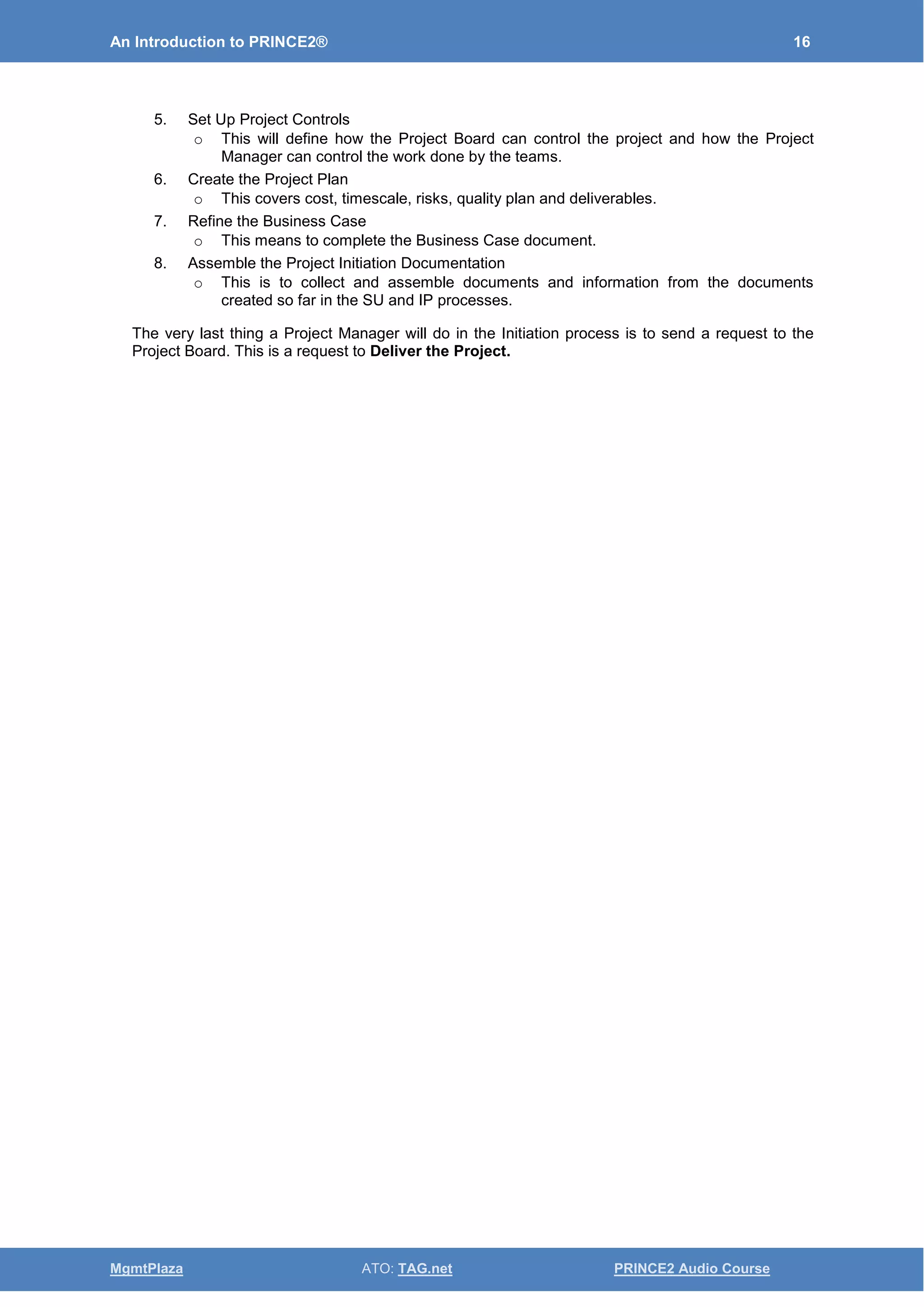 An Introduction to PRINCE2® 16
MgmtPlaza ATO: TAG.net PRINCE2 Audio Course
5. Set Up Project Controls
o This will define how the Project Board can control the project and how the Project
Manager can control the work done by the teams.
6. Create the Project Plan
o This covers cost, timescale, risks, quality plan and deliverables.
7. Refine the Business Case
o This means to complete the Business Case document.
8. Assemble the Project Initiation Documentation
o This is to collect and assemble documents and information from the documents
created so far in the SU and IP processes.
The very last thing a Project Manager will do in the Initiation process is to send a request to the
Project Board. This is a request to Deliver the Project.
 