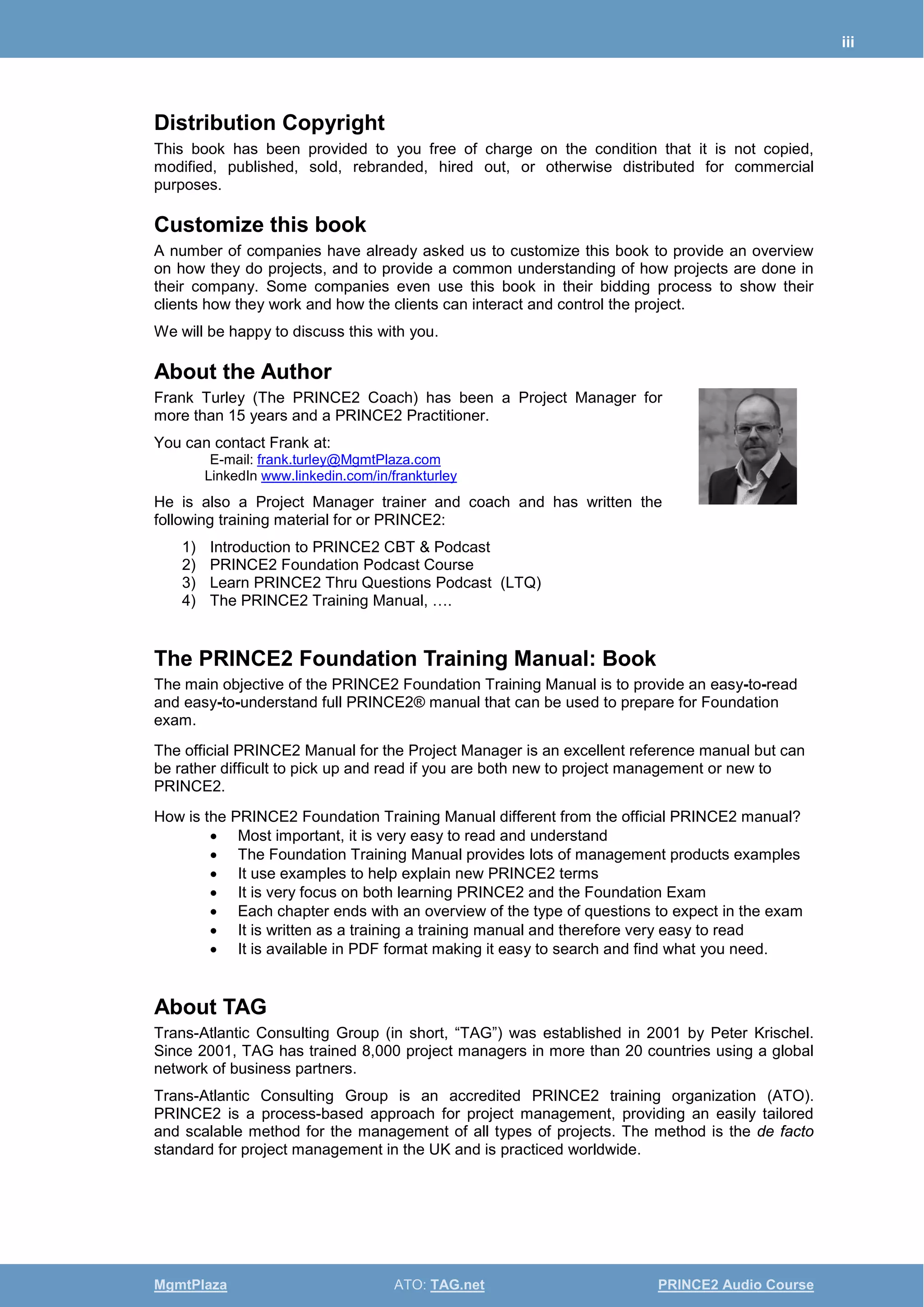 iii
MgmtPlaza ATO: TAG.net PRINCE2 Audio Course
Distribution Copyright
This book has been provided to you free of charge on the condition that it is not copied,
modified, published, sold, rebranded, hired out, or otherwise distributed for commercial
purposes.
Customize this book
A number of companies have already asked us to customize this book to provide an overview
on how they do projects, and to provide a common understanding of how projects are done in
their company. Some companies even use this book in their bidding process to show their
clients how they work and how the clients can interact and control the project.
We will be happy to discuss this with you.
About the Author
Frank Turley (The PRINCE2 Coach) has been a Project Manager for
more than 15 years and a PRINCE2 Practitioner.
You can contact Frank at:
E-mail: frank.turley@MgmtPlaza.com
LinkedIn www.linkedin.com/in/frankturley
He is also a Project Manager trainer and coach and has written the
following training material for or PRINCE2:
1) Introduction to PRINCE2 CBT & Podcast
2) PRINCE2 Foundation Podcast Course
3) Learn PRINCE2 Thru Questions Podcast (LTQ)
4) The PRINCE2 Training Manual, ….
The PRINCE2 Foundation Training Manual: Book
The main objective of the PRINCE2 Foundation Training Manual is to provide an easy-to-read
and easy-to-understand full PRINCE2® manual that can be used to prepare for Foundation
exam.
The official PRINCE2 Manual for the Project Manager is an excellent reference manual but can
be rather difficult to pick up and read if you are both new to project management or new to
PRINCE2.
How is the PRINCE2 Foundation Training Manual different from the official PRINCE2 manual?
• Most important, it is very easy to read and understand
• The Foundation Training Manual provides lots of management products examples
• It use examples to help explain new PRINCE2 terms
• It is very focus on both learning PRINCE2 and the Foundation Exam
• Each chapter ends with an overview of the type of questions to expect in the exam
• It is written as a training a training manual and therefore very easy to read
• It is available in PDF format making it easy to search and find what you need.
About TAG
Trans-Atlantic Consulting Group (in short, “TAG”) was established in 2001 by Peter Krischel.
Since 2001, TAG has trained 8,000 project managers in more than 20 countries using a global
network of business partners.
Trans-Atlantic Consulting Group is an accredited PRINCE2 training organization (ATO).
PRINCE2 is a process-based approach for project management, providing an easily tailored
and scalable method for the management of all types of projects. The method is the de facto
standard for project management in the UK and is practiced worldwide.
 