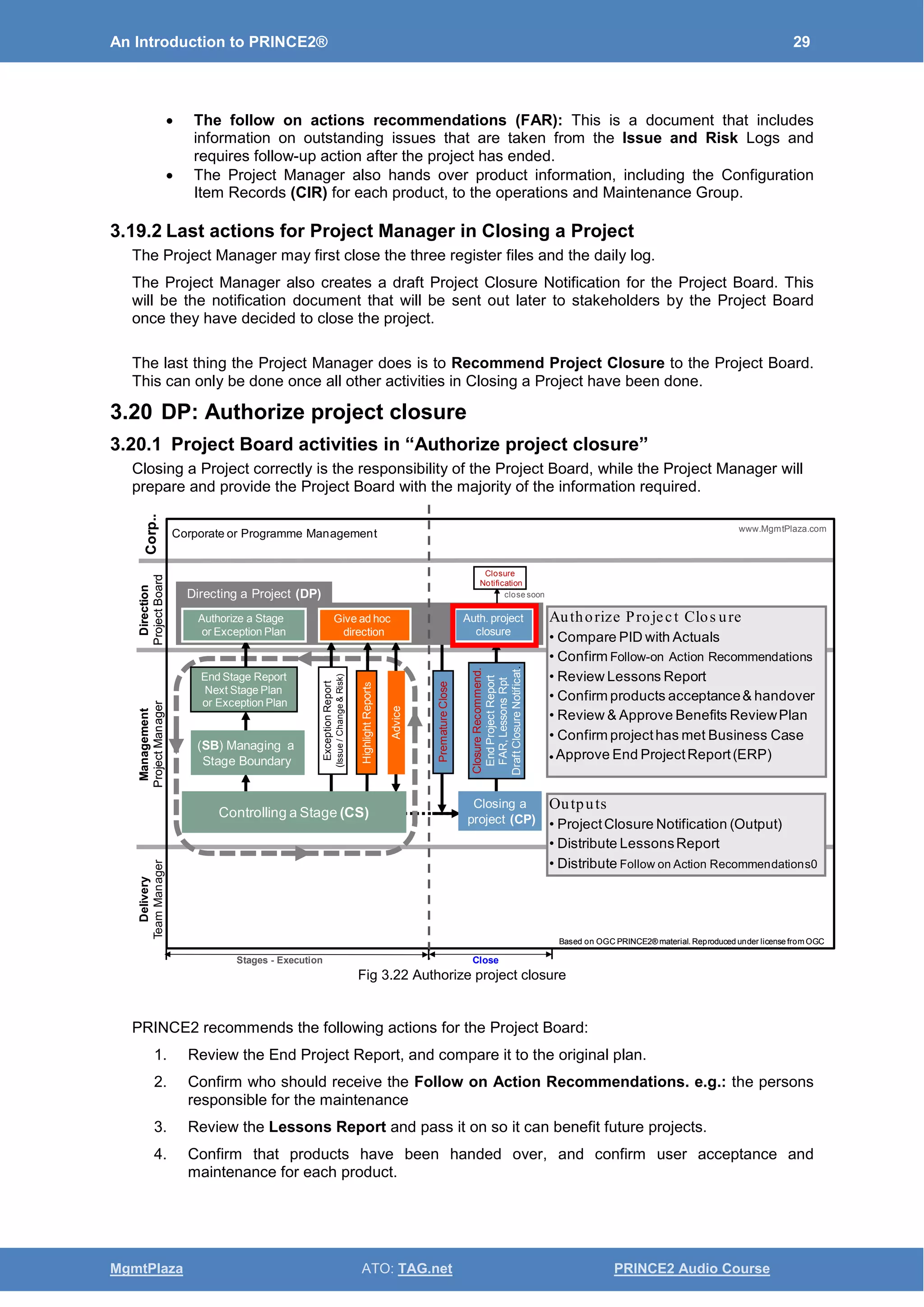An Introduction to PRINCE2® 29
MgmtPlaza ATO: TAG.net PRINCE2 Audio Course
• The follow on actions recommendations (FAR): This is a document that includes
information on outstanding issues that are taken from the Issue and Risk Logs and
requires follow-up action after the project has ended.
• The Project Manager also hands over product information, including the Configuration
Item Records (CIR) for each product, to the operations and Maintenance Group.
3.19.2 Last actions for Project Manager in Closing a Project
The Project Manager may first close the three register files and the daily log.
The Project Manager also creates a draft Project Closure Notification for the Project Board. This
will be the notification document that will be sent out later to stakeholders by the Project Board
once they have decided to close the project.
The last thing the Project Manager does is to Recommend Project Closure to the Project Board.
This can only be done once all other activities in Closing a Project have been done.
3.20 DP: Authorize project closure
3.20.1 Project Board activities in “Authorize project closure”
Closing a Project correctly is the responsibility of the Project Board, while the Project Manager will
prepare and provide the Project Board with the majority of the information required.
Fig 3.22 Authorize project closure
PRINCE2 recommends the following actions for the Project Board:
1. Review the End Project Report, and compare it to the original plan.
2. Confirm who should receive the Follow on Action Recommendations. e.g.: the persons
responsible for the maintenance
3. Review the Lessons Report and pass it on so it can benefit future projects.
4. Confirm that products have been handed over, and confirm user acceptance and
maintenance for each product.
Based on OGC PRINCE2® material. Reproduced under license from OGC
Delivery
TeamManager
Management
ProjectManager
Direction
ProjectBoard
Corp..
Based on OGC PRINCE2® material. Reproduced under license from OGC
www.MgmtPlaza.com
Management
ProjectManager
Direction
ProjectBoard
Corp..
End Stage Report
Next Stage Plan
or Exception Plan
(SB) Managing a
Stage Boundary
ExceptionReport
(Issue/Change&Risk)
HighlightReports
Advice
Authorize a Stage
or Exception Plan
Give ad hoc
direction
Controlling a Stage (CS)
Directing a Project (DP)
Corporate or Programme Management
PrematureClose
Closure
Notification
ClosureRecommend.
EndProjectReport
FAR,LessonsRpt
DraftClosureNotificat.
Auth. project
closure
Closing a
project (CP)
close soon
CloseStages - Execution
Authorize Project Clos ure
• Compare PID with Actuals
• Confirm Follow-on Action Recommendations
• Review Lessons Report
• Confirm products acceptance& handover
• Review & Approve Benefits ReviewPlan
• Confirm projecthas met Business Case
 Approve End ProjectReport(ERP)
Outputs
• ProjectClosure Notification (Output)
• Distribute LessonsReport
• Distribute Follow on Action Recommendations0
 
