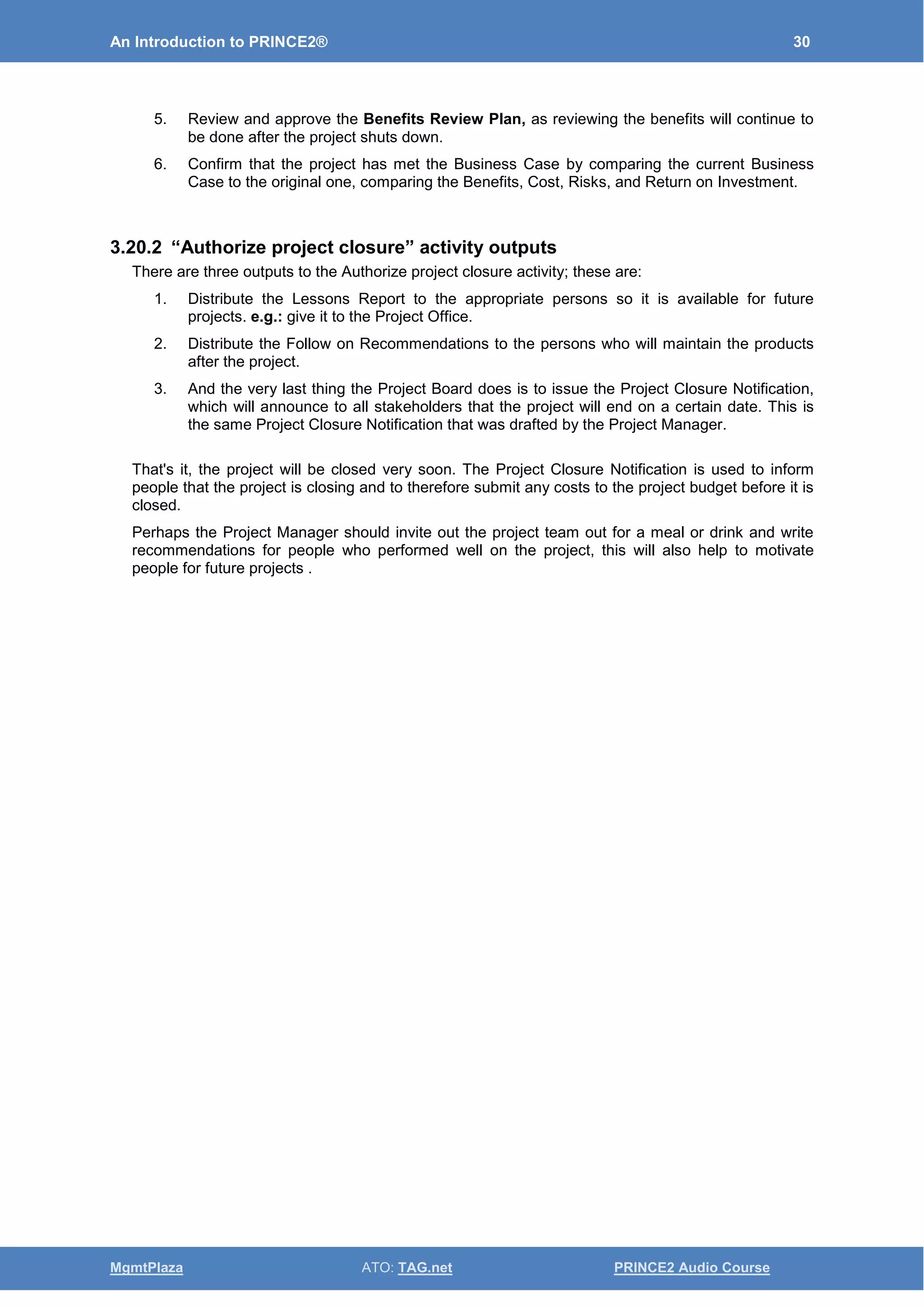 An Introduction to PRINCE2® 30
MgmtPlaza ATO: TAG.net PRINCE2 Audio Course
5. Review and approve the Benefits Review Plan, as reviewing the benefits will continue to
be done after the project shuts down.
6. Confirm that the project has met the Business Case by comparing the current Business
Case to the original one, comparing the Benefits, Cost, Risks, and Return on Investment.
3.20.2 “Authorize project closure” activity outputs
There are three outputs to the Authorize project closure activity; these are:
1. Distribute the Lessons Report to the appropriate persons so it is available for future
projects. e.g.: give it to the Project Office.
2. Distribute the Follow on Recommendations to the persons who will maintain the products
after the project.
3. And the very last thing the Project Board does is to issue the Project Closure Notification,
which will announce to all stakeholders that the project will end on a certain date. This is
the same Project Closure Notification that was drafted by the Project Manager.
That's it, the project will be closed very soon. The Project Closure Notification is used to inform
people that the project is closing and to therefore submit any costs to the project budget before it is
closed.
Perhaps the Project Manager should invite out the project team out for a meal or drink and write
recommendations for people who performed well on the project, this will also help to motivate
people for future projects .
 