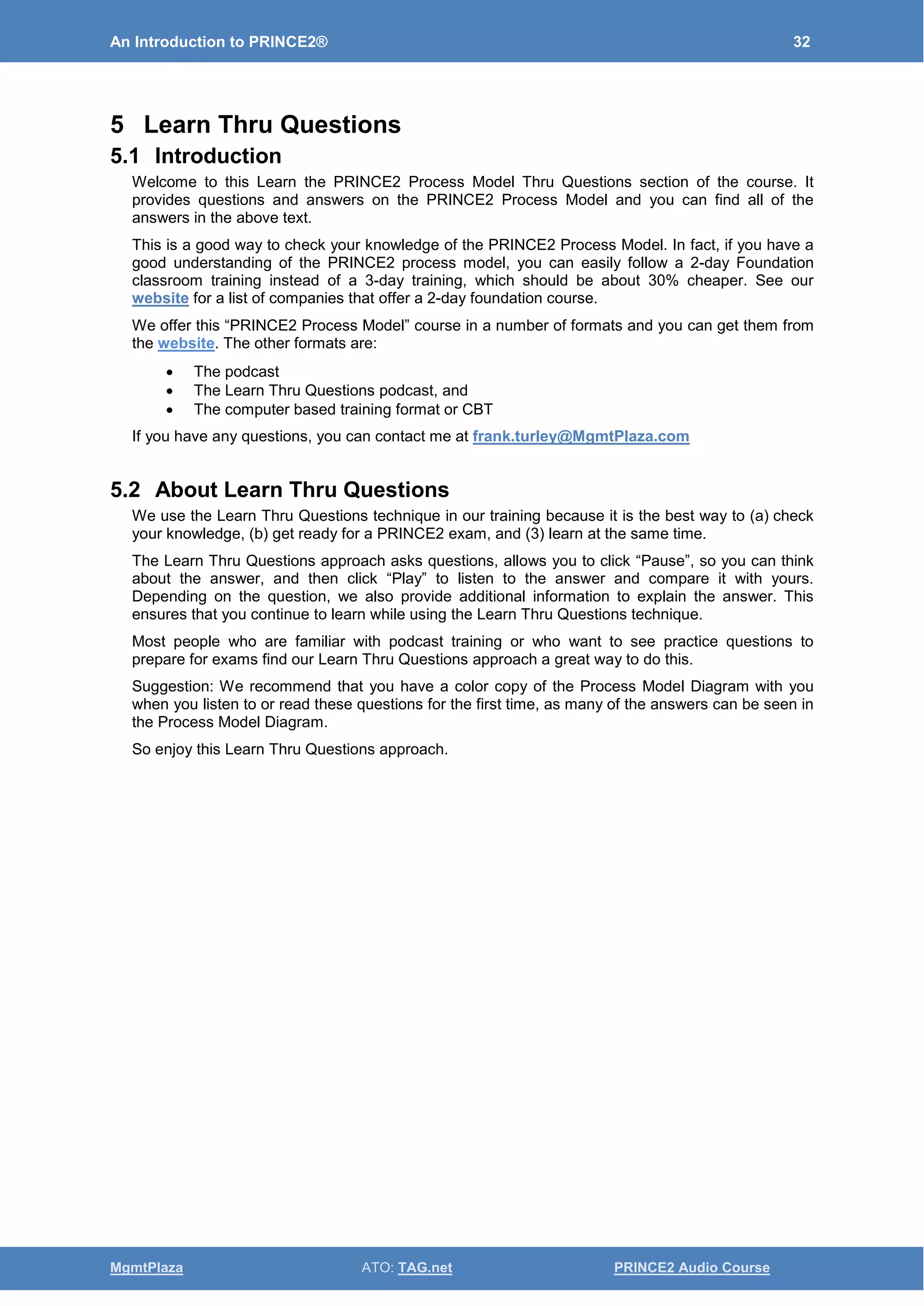 An Introduction to PRINCE2® 32
MgmtPlaza ATO: TAG.net PRINCE2 Audio Course
5 Learn Thru Questions
5.1 Introduction
Welcome to this Learn the PRINCE2 Process Model Thru Questions section of the course. It
provides questions and answers on the PRINCE2 Process Model and you can find all of the
answers in the above text.
This is a good way to check your knowledge of the PRINCE2 Process Model. In fact, if you have a
good understanding of the PRINCE2 process model, you can easily follow a 2-day Foundation
classroom training instead of a 3-day training, which should be about 30% cheaper. See our
website for a list of companies that offer a 2-day foundation course.
We offer this “PRINCE2 Process Model” course in a number of formats and you can get them from
the website. The other formats are:
• The podcast
• The Learn Thru Questions podcast, and
• The computer based training format or CBT
If you have any questions, you can contact me at frank.turley@MgmtPlaza.com
5.2 About Learn Thru Questions
We use the Learn Thru Questions technique in our training because it is the best way to (a) check
your knowledge, (b) get ready for a PRINCE2 exam, and (3) learn at the same time.
The Learn Thru Questions approach asks questions, allows you to click “Pause”, so you can think
about the answer, and then click “Play” to listen to the answer and compare it with yours.
Depending on the question, we also provide additional information to explain the answer. This
ensures that you continue to learn while using the Learn Thru Questions technique.
Most people who are familiar with podcast training or who want to see practice questions to
prepare for exams find our Learn Thru Questions approach a great way to do this.
Suggestion: We recommend that you have a color copy of the Process Model Diagram with you
when you listen to or read these questions for the first time, as many of the answers can be seen in
the Process Model Diagram.
So enjoy this Learn Thru Questions approach.
 