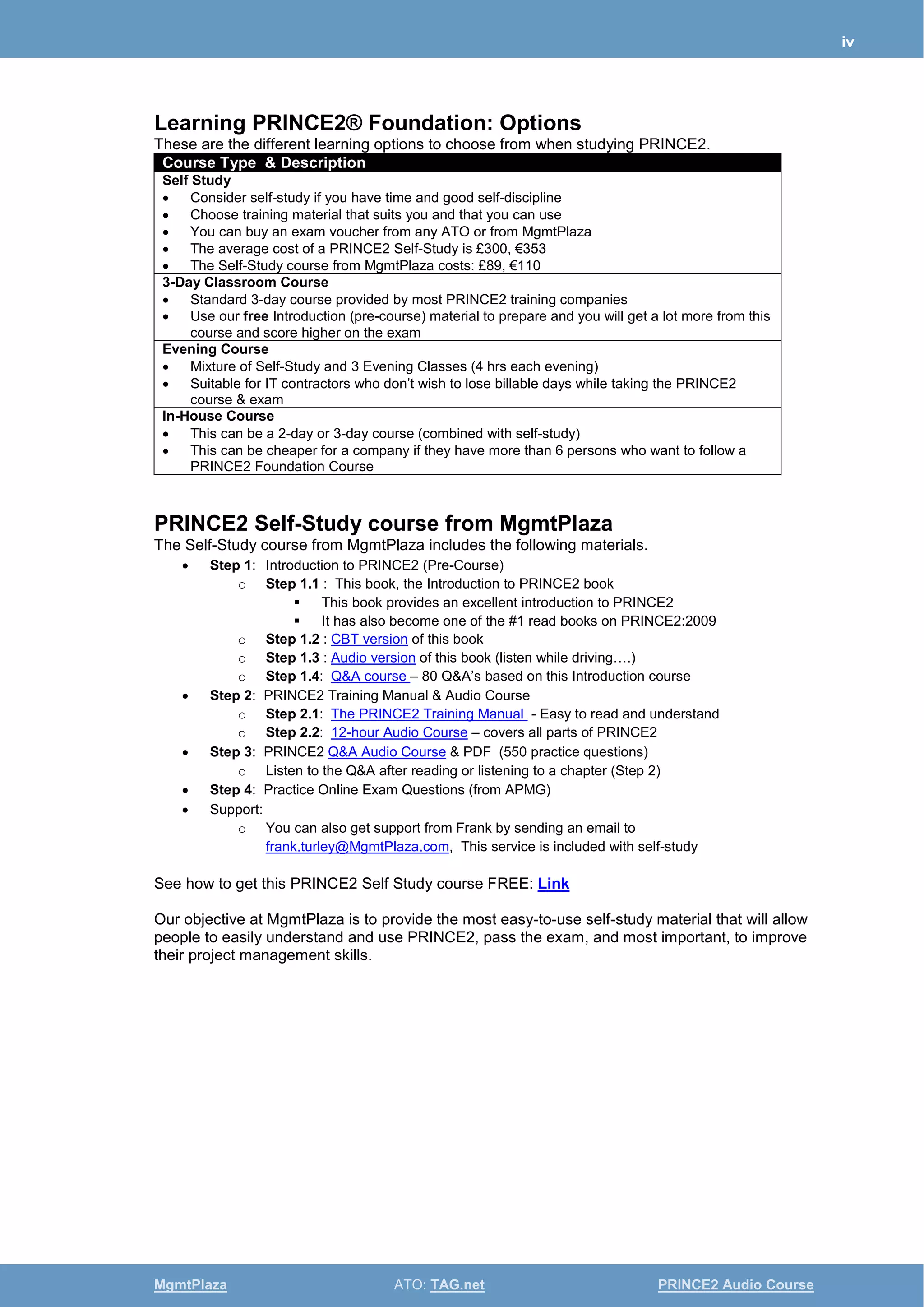 iv
MgmtPlaza ATO: TAG.net PRINCE2 Audio Course
Learning PRINCE2® Foundation: Options
These are the different learning options to choose from when studying PRINCE2.
Course Type & Description
Self Study
• Consider self-study if you have time and good self-discipline
• Choose training material that suits you and that you can use
• You can buy an exam voucher from any ATO or from MgmtPlaza
• The average cost of a PRINCE2 Self-Study is £300, €353
• The Self-Study course from MgmtPlaza costs: £89, €110
3-Day Classroom Course
• Standard 3-day course provided by most PRINCE2 training companies
• Use our free Introduction (pre-course) material to prepare and you will get a lot more from this
course and score higher on the exam
Evening Course
• Mixture of Self-Study and 3 Evening Classes (4 hrs each evening)
• Suitable for IT contractors who don’t wish to lose billable days while taking the PRINCE2
course & exam
In-House Course
• This can be a 2-day or 3-day course (combined with self-study)
• This can be cheaper for a company if they have more than 6 persons who want to follow a
PRINCE2 Foundation Course
PRINCE2 Self-Study course from MgmtPlaza
The Self-Study course from MgmtPlaza includes the following materials.
• Step 1: Introduction to PRINCE2 (Pre-Course)
o Step 1.1 : This book, the Introduction to PRINCE2 book
 This book provides an excellent introduction to PRINCE2
 It has also become one of the #1 read books on PRINCE2:2009
o Step 1.2 : CBT version of this book
o Step 1.3 : Audio version of this book (listen while driving….)
o Step 1.4: Q&A course – 80 Q&A’s based on this Introduction course
• Step 2: PRINCE2 Training Manual & Audio Course
o Step 2.1: The PRINCE2 Training Manual - Easy to read and understand
o Step 2.2: 12-hour Audio Course – covers all parts of PRINCE2
• Step 3: PRINCE2 Q&A Audio Course & PDF (550 practice questions)
o Listen to the Q&A after reading or listening to a chapter (Step 2)
• Step 4: Practice Online Exam Questions (from APMG)
• Support:
o You can also get support from Frank by sending an email to
frank.turley@MgmtPlaza.com, This service is included with self-study
See how to get this PRINCE2 Self Study course FREE: Link
Our objective at MgmtPlaza is to provide the most easy-to-use self-study material that will allow
people to easily understand and use PRINCE2, pass the exam, and most important, to improve
their project management skills.
 