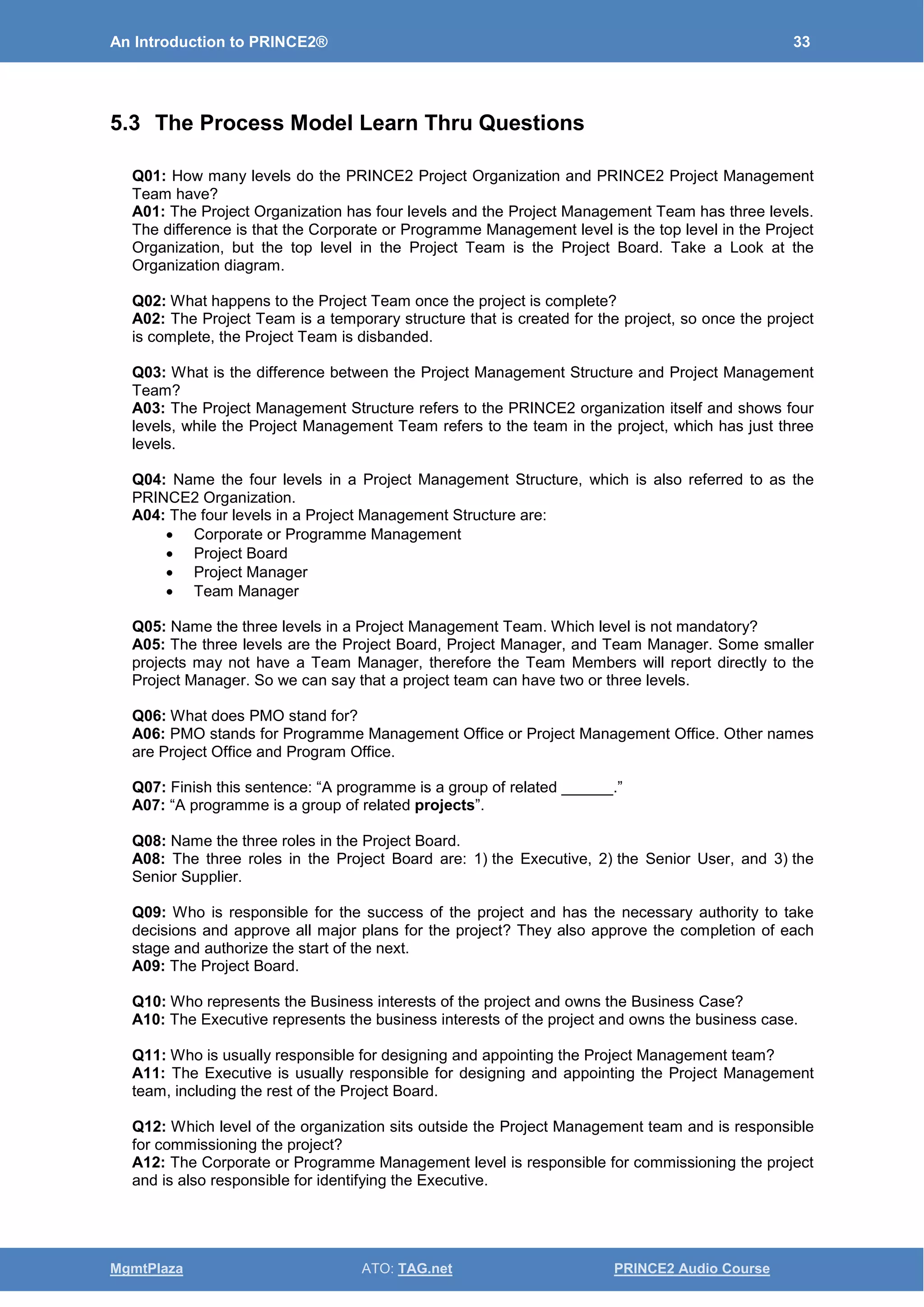 An Introduction to PRINCE2® 33
MgmtPlaza ATO: TAG.net PRINCE2 Audio Course
5.3 The Process Model Learn Thru Questions
Q01: How many levels do the PRINCE2 Project Organization and PRINCE2 Project Management
Team have?
A01: The Project Organization has four levels and the Project Management Team has three levels.
The difference is that the Corporate or Programme Management level is the top level in the Project
Organization, but the top level in the Project Team is the Project Board. Take a Look at the
Organization diagram.
Q02: What happens to the Project Team once the project is complete?
A02: The Project Team is a temporary structure that is created for the project, so once the project
is complete, the Project Team is disbanded.
Q03: What is the difference between the Project Management Structure and Project Management
Team?
A03: The Project Management Structure refers to the PRINCE2 organization itself and shows four
levels, while the Project Management Team refers to the team in the project, which has just three
levels.
Q04: Name the four levels in a Project Management Structure, which is also referred to as the
PRINCE2 Organization.
A04: The four levels in a Project Management Structure are:
• Corporate or Programme Management
• Project Board
• Project Manager
• Team Manager
Q05: Name the three levels in a Project Management Team. Which level is not mandatory?
A05: The three levels are the Project Board, Project Manager, and Team Manager. Some smaller
projects may not have a Team Manager, therefore the Team Members will report directly to the
Project Manager. So we can say that a project team can have two or three levels.
Q06: What does PMO stand for?
A06: PMO stands for Programme Management Office or Project Management Office. Other names
are Project Office and Program Office.
Q07: Finish this sentence: “A programme is a group of related ______.”
A07: “A programme is a group of related projects”.
Q08: Name the three roles in the Project Board.
A08: The three roles in the Project Board are: 1) the Executive, 2) the Senior User, and 3) the
Senior Supplier.
Q09: Who is responsible for the success of the project and has the necessary authority to take
decisions and approve all major plans for the project? They also approve the completion of each
stage and authorize the start of the next.
A09: The Project Board.
Q10: Who represents the Business interests of the project and owns the Business Case?
A10: The Executive represents the business interests of the project and owns the business case.
Q11: Who is usually responsible for designing and appointing the Project Management team?
A11: The Executive is usually responsible for designing and appointing the Project Management
team, including the rest of the Project Board.
Q12: Which level of the organization sits outside the Project Management team and is responsible
for commissioning the project?
A12: The Corporate or Programme Management level is responsible for commissioning the project
and is also responsible for identifying the Executive.
 