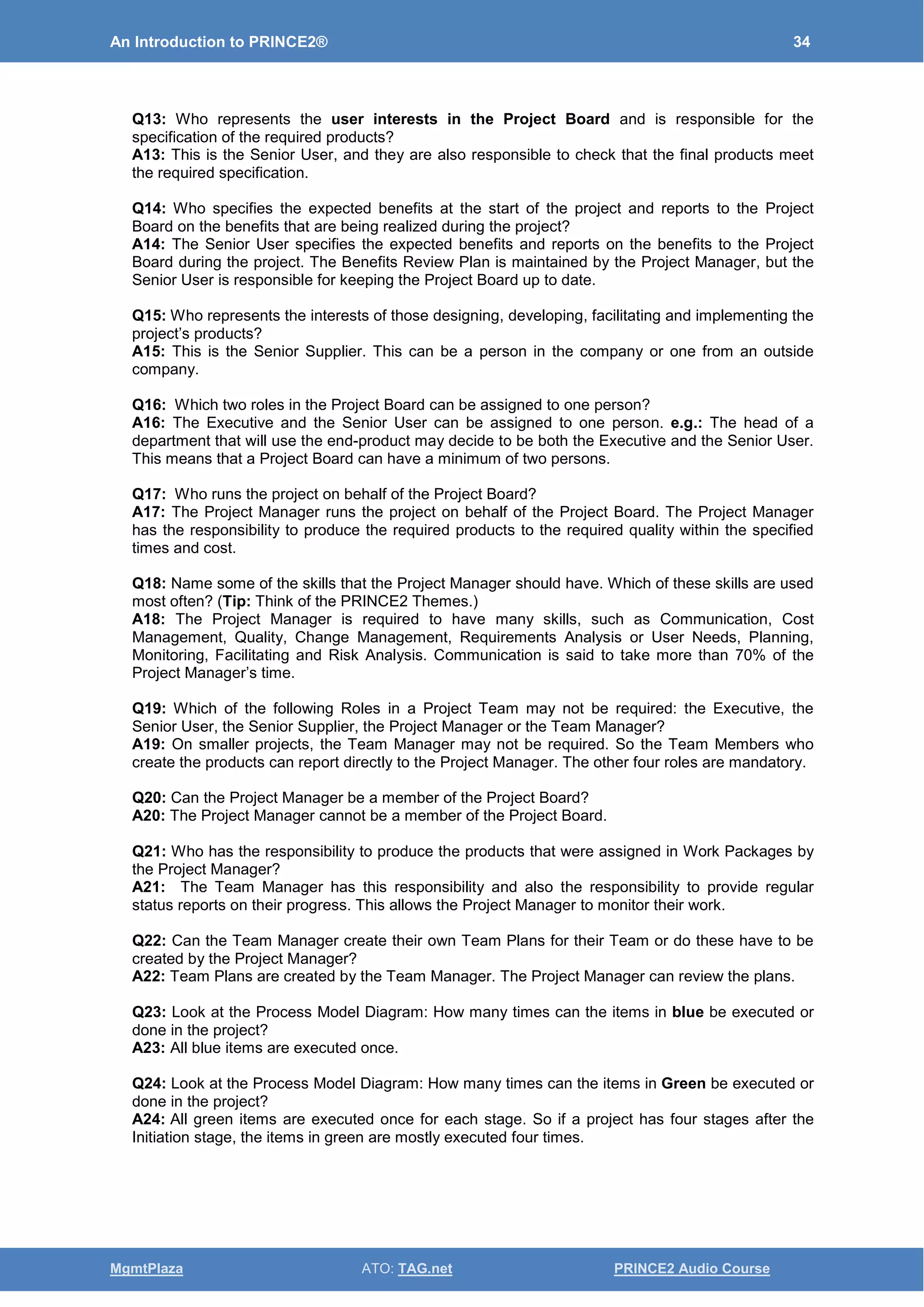An Introduction to PRINCE2® 34
MgmtPlaza ATO: TAG.net PRINCE2 Audio Course
Q13: Who represents the user interests in the Project Board and is responsible for the
specification of the required products?
A13: This is the Senior User, and they are also responsible to check that the final products meet
the required specification.
Q14: Who specifies the expected benefits at the start of the project and reports to the Project
Board on the benefits that are being realized during the project?
A14: The Senior User specifies the expected benefits and reports on the benefits to the Project
Board during the project. The Benefits Review Plan is maintained by the Project Manager, but the
Senior User is responsible for keeping the Project Board up to date.
Q15: Who represents the interests of those designing, developing, facilitating and implementing the
project’s products?
A15: This is the Senior Supplier. This can be a person in the company or one from an outside
company.
Q16: Which two roles in the Project Board can be assigned to one person?
A16: The Executive and the Senior User can be assigned to one person. e.g.: The head of a
department that will use the end-product may decide to be both the Executive and the Senior User.
This means that a Project Board can have a minimum of two persons.
Q17: Who runs the project on behalf of the Project Board?
A17: The Project Manager runs the project on behalf of the Project Board. The Project Manager
has the responsibility to produce the required products to the required quality within the specified
times and cost.
Q18: Name some of the skills that the Project Manager should have. Which of these skills are used
most often? (Tip: Think of the PRINCE2 Themes.)
A18: The Project Manager is required to have many skills, such as Communication, Cost
Management, Quality, Change Management, Requirements Analysis or User Needs, Planning,
Monitoring, Facilitating and Risk Analysis. Communication is said to take more than 70% of the
Project Manager’s time.
Q19: Which of the following Roles in a Project Team may not be required: the Executive, the
Senior User, the Senior Supplier, the Project Manager or the Team Manager?
A19: On smaller projects, the Team Manager may not be required. So the Team Members who
create the products can report directly to the Project Manager. The other four roles are mandatory.
Q20: Can the Project Manager be a member of the Project Board?
A20: The Project Manager cannot be a member of the Project Board.
Q21: Who has the responsibility to produce the products that were assigned in Work Packages by
the Project Manager?
A21: The Team Manager has this responsibility and also the responsibility to provide regular
status reports on their progress. This allows the Project Manager to monitor their work.
Q22: Can the Team Manager create their own Team Plans for their Team or do these have to be
created by the Project Manager?
A22: Team Plans are created by the Team Manager. The Project Manager can review the plans.
Q23: Look at the Process Model Diagram: How many times can the items in blue be executed or
done in the project?
A23: All blue items are executed once.
Q24: Look at the Process Model Diagram: How many times can the items in Green be executed or
done in the project?
A24: All green items are executed once for each stage. So if a project has four stages after the
Initiation stage, the items in green are mostly executed four times.
 
