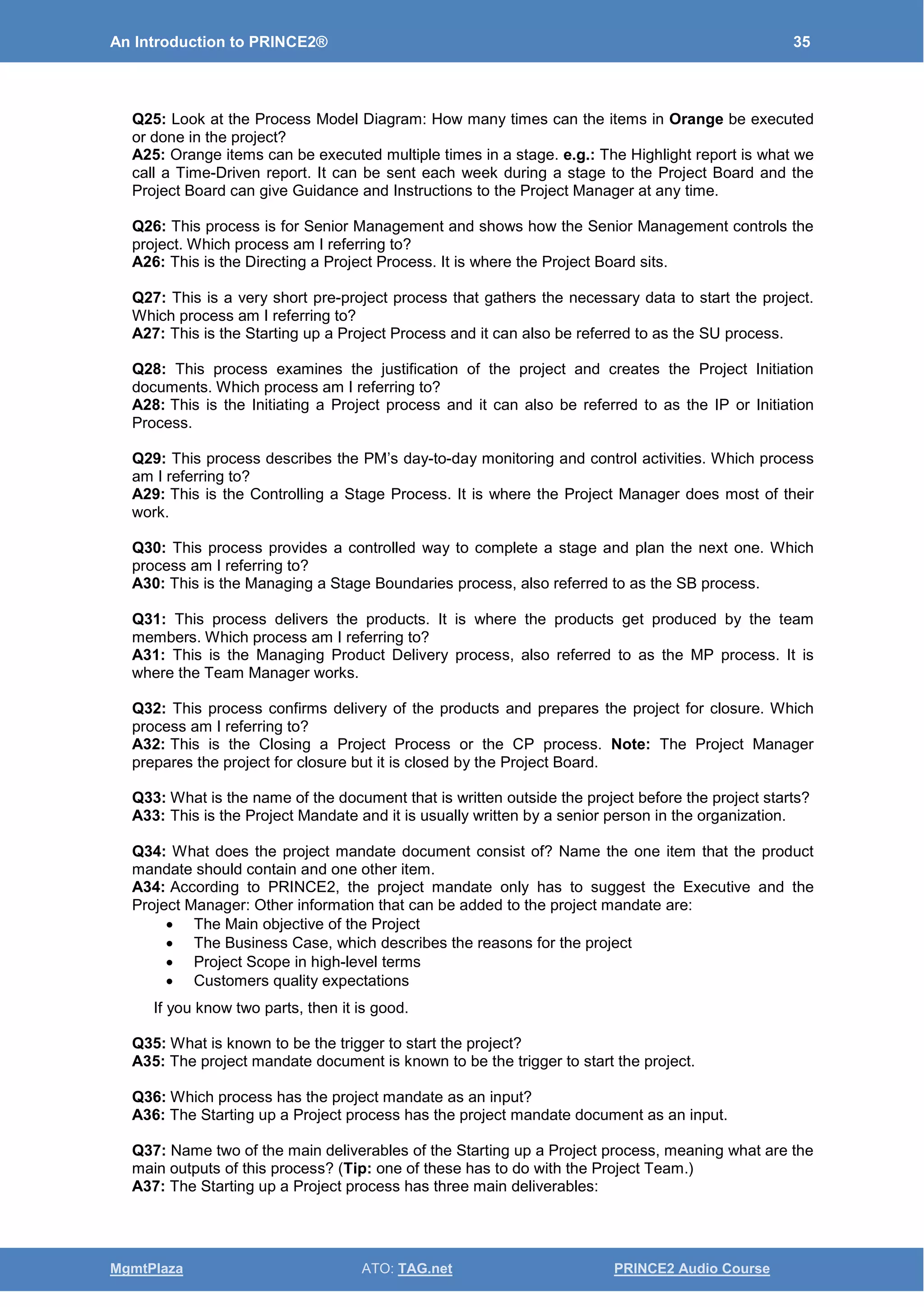 An Introduction to PRINCE2® 35
MgmtPlaza ATO: TAG.net PRINCE2 Audio Course
Q25: Look at the Process Model Diagram: How many times can the items in Orange be executed
or done in the project?
A25: Orange items can be executed multiple times in a stage. e.g.: The Highlight report is what we
call a Time-Driven report. It can be sent each week during a stage to the Project Board and the
Project Board can give Guidance and Instructions to the Project Manager at any time.
Q26: This process is for Senior Management and shows how the Senior Management controls the
project. Which process am I referring to?
A26: This is the Directing a Project Process. It is where the Project Board sits.
Q27: This is a very short pre-project process that gathers the necessary data to start the project.
Which process am I referring to?
A27: This is the Starting up a Project Process and it can also be referred to as the SU process.
Q28: This process examines the justification of the project and creates the Project Initiation
documents. Which process am I referring to?
A28: This is the Initiating a Project process and it can also be referred to as the IP or Initiation
Process.
Q29: This process describes the PM’s day-to-day monitoring and control activities. Which process
am I referring to?
A29: This is the Controlling a Stage Process. It is where the Project Manager does most of their
work.
Q30: This process provides a controlled way to complete a stage and plan the next one. Which
process am I referring to?
A30: This is the Managing a Stage Boundaries process, also referred to as the SB process.
Q31: This process delivers the products. It is where the products get produced by the team
members. Which process am I referring to?
A31: This is the Managing Product Delivery process, also referred to as the MP process. It is
where the Team Manager works.
Q32: This process confirms delivery of the products and prepares the project for closure. Which
process am I referring to?
A32: This is the Closing a Project Process or the CP process. Note: The Project Manager
prepares the project for closure but it is closed by the Project Board.
Q33: What is the name of the document that is written outside the project before the project starts?
A33: This is the Project Mandate and it is usually written by a senior person in the organization.
Q34: What does the project mandate document consist of? Name the one item that the product
mandate should contain and one other item.
A34: According to PRINCE2, the project mandate only has to suggest the Executive and the
Project Manager: Other information that can be added to the project mandate are:
• The Main objective of the Project
• The Business Case, which describes the reasons for the project
• Project Scope in high-level terms
• Customers quality expectations
If you know two parts, then it is good.
Q35: What is known to be the trigger to start the project?
A35: The project mandate document is known to be the trigger to start the project.
Q36: Which process has the project mandate as an input?
A36: The Starting up a Project process has the project mandate document as an input.
Q37: Name two of the main deliverables of the Starting up a Project process, meaning what are the
main outputs of this process? (Tip: one of these has to do with the Project Team.)
A37: The Starting up a Project process has three main deliverables:
 