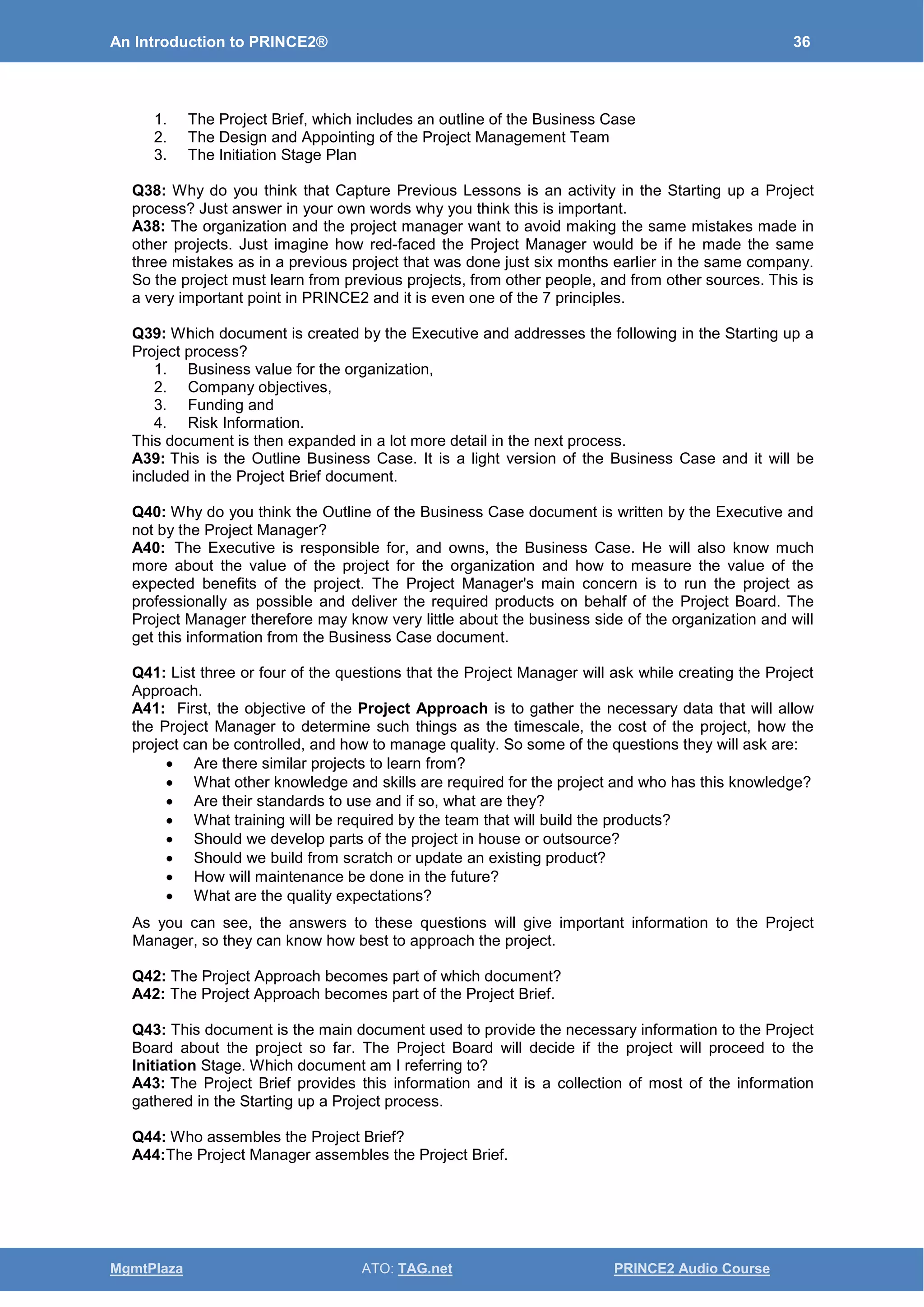 An Introduction to PRINCE2® 36
MgmtPlaza ATO: TAG.net PRINCE2 Audio Course
1. The Project Brief, which includes an outline of the Business Case
2. The Design and Appointing of the Project Management Team
3. The Initiation Stage Plan
Q38: Why do you think that Capture Previous Lessons is an activity in the Starting up a Project
process? Just answer in your own words why you think this is important.
A38: The organization and the project manager want to avoid making the same mistakes made in
other projects. Just imagine how red-faced the Project Manager would be if he made the same
three mistakes as in a previous project that was done just six months earlier in the same company.
So the project must learn from previous projects, from other people, and from other sources. This is
a very important point in PRINCE2 and it is even one of the 7 principles.
Q39: Which document is created by the Executive and addresses the following in the Starting up a
Project process?
1. Business value for the organization,
2. Company objectives,
3. Funding and
4. Risk Information.
This document is then expanded in a lot more detail in the next process.
A39: This is the Outline Business Case. It is a light version of the Business Case and it will be
included in the Project Brief document.
Q40: Why do you think the Outline of the Business Case document is written by the Executive and
not by the Project Manager?
A40: The Executive is responsible for, and owns, the Business Case. He will also know much
more about the value of the project for the organization and how to measure the value of the
expected benefits of the project. The Project Manager's main concern is to run the project as
professionally as possible and deliver the required products on behalf of the Project Board. The
Project Manager therefore may know very little about the business side of the organization and will
get this information from the Business Case document.
Q41: List three or four of the questions that the Project Manager will ask while creating the Project
Approach.
A41: First, the objective of the Project Approach is to gather the necessary data that will allow
the Project Manager to determine such things as the timescale, the cost of the project, how the
project can be controlled, and how to manage quality. So some of the questions they will ask are:
• Are there similar projects to learn from?
• What other knowledge and skills are required for the project and who has this knowledge?
• Are their standards to use and if so, what are they?
• What training will be required by the team that will build the products?
• Should we develop parts of the project in house or outsource?
• Should we build from scratch or update an existing product?
• How will maintenance be done in the future?
• What are the quality expectations?
As you can see, the answers to these questions will give important information to the Project
Manager, so they can know how best to approach the project.
Q42: The Project Approach becomes part of which document?
A42: The Project Approach becomes part of the Project Brief.
Q43: This document is the main document used to provide the necessary information to the Project
Board about the project so far. The Project Board will decide if the project will proceed to the
Initiation Stage. Which document am I referring to?
A43: The Project Brief provides this information and it is a collection of most of the information
gathered in the Starting up a Project process.
Q44: Who assembles the Project Brief?
A44:The Project Manager assembles the Project Brief.
 