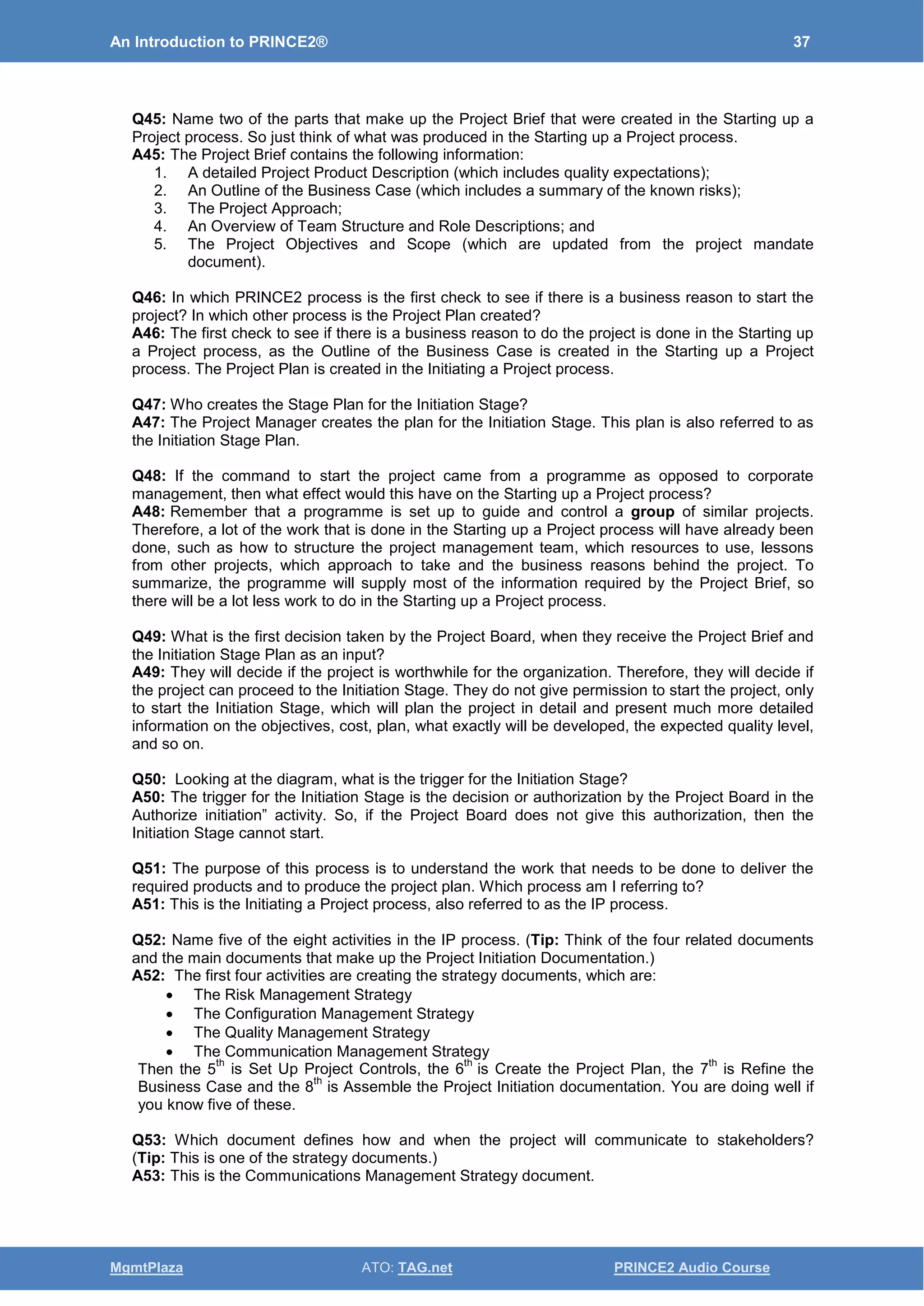 An Introduction to PRINCE2® 37
MgmtPlaza ATO: TAG.net PRINCE2 Audio Course
Q45: Name two of the parts that make up the Project Brief that were created in the Starting up a
Project process. So just think of what was produced in the Starting up a Project process.
A45: The Project Brief contains the following information:
1. A detailed Project Product Description (which includes quality expectations);
2. An Outline of the Business Case (which includes a summary of the known risks);
3. The Project Approach;
4. An Overview of Team Structure and Role Descriptions; and
5. The Project Objectives and Scope (which are updated from the project mandate
document).
Q46: In which PRINCE2 process is the first check to see if there is a business reason to start the
project? In which other process is the Project Plan created?
A46: The first check to see if there is a business reason to do the project is done in the Starting up
a Project process, as the Outline of the Business Case is created in the Starting up a Project
process. The Project Plan is created in the Initiating a Project process.
Q47: Who creates the Stage Plan for the Initiation Stage?
A47: The Project Manager creates the plan for the Initiation Stage. This plan is also referred to as
the Initiation Stage Plan.
Q48: If the command to start the project came from a programme as opposed to corporate
management, then what effect would this have on the Starting up a Project process?
A48: Remember that a programme is set up to guide and control a group of similar projects.
Therefore, a lot of the work that is done in the Starting up a Project process will have already been
done, such as how to structure the project management team, which resources to use, lessons
from other projects, which approach to take and the business reasons behind the project. To
summarize, the programme will supply most of the information required by the Project Brief, so
there will be a lot less work to do in the Starting up a Project process.
Q49: What is the first decision taken by the Project Board, when they receive the Project Brief and
the Initiation Stage Plan as an input?
A49: They will decide if the project is worthwhile for the organization. Therefore, they will decide if
the project can proceed to the Initiation Stage. They do not give permission to start the project, only
to start the Initiation Stage, which will plan the project in detail and present much more detailed
information on the objectives, cost, plan, what exactly will be developed, the expected quality level,
and so on.
Q50: Looking at the diagram, what is the trigger for the Initiation Stage?
A50: The trigger for the Initiation Stage is the decision or authorization by the Project Board in the
Authorize initiation” activity. So, if the Project Board does not give this authorization, then the
Initiation Stage cannot start.
Q51: The purpose of this process is to understand the work that needs to be done to deliver the
required products and to produce the project plan. Which process am I referring to?
A51: This is the Initiating a Project process, also referred to as the IP process.
Q52: Name five of the eight activities in the IP process. (Tip: Think of the four related documents
and the main documents that make up the Project Initiation Documentation.)
A52: The first four activities are creating the strategy documents, which are:
• The Risk Management Strategy
• The Configuration Management Strategy
• The Quality Management Strategy
• The Communication Management Strategy
Then the 5
th
is Set Up Project Controls, the 6
th
is Create the Project Plan, the 7
th
is Refine the
Business Case and the 8
th
is Assemble the Project Initiation documentation. You are doing well if
you know five of these.
Q53: Which document defines how and when the project will communicate to stakeholders?
(Tip: This is one of the strategy documents.)
A53: This is the Communications Management Strategy document.
 