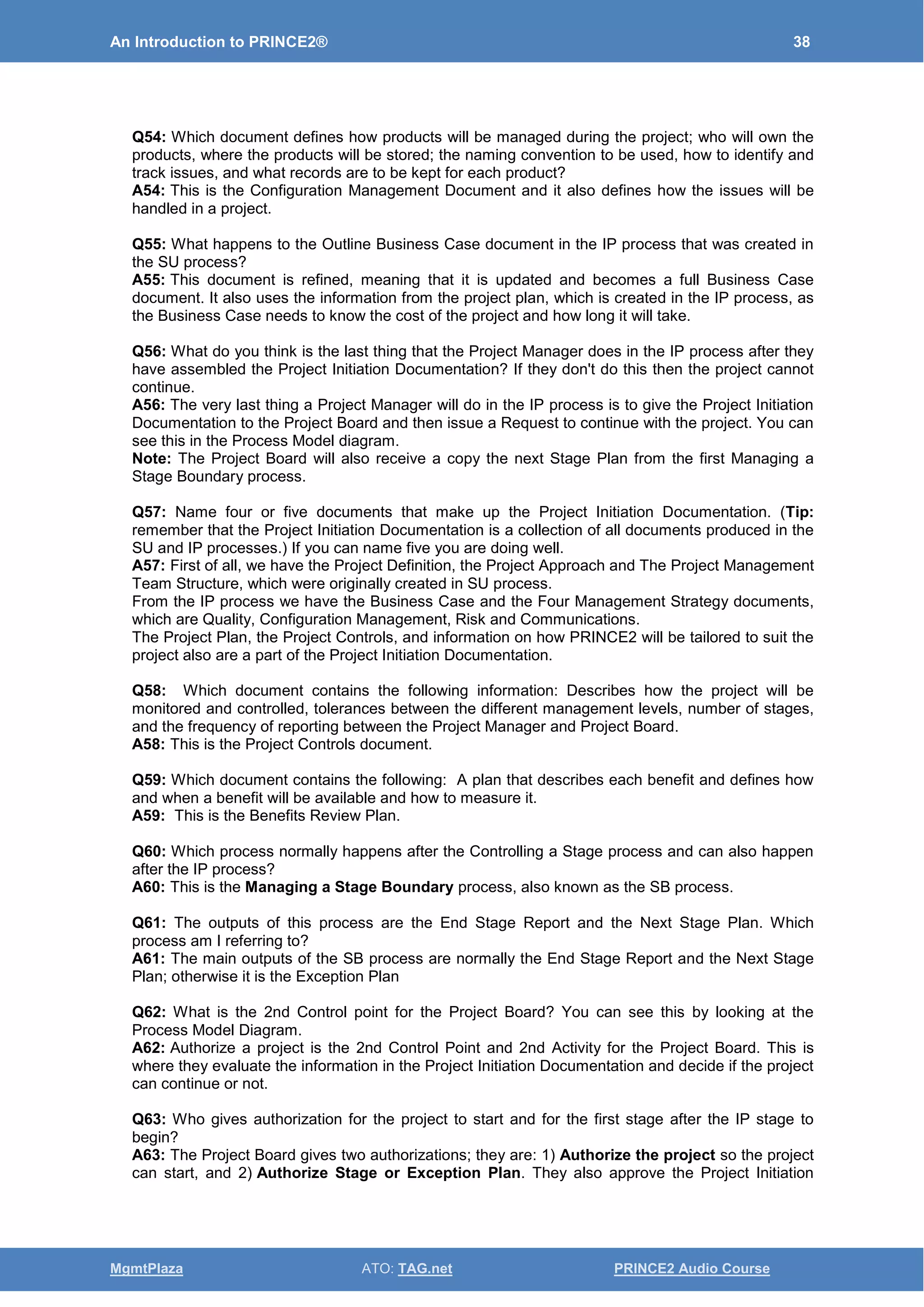 An Introduction to PRINCE2® 38
MgmtPlaza ATO: TAG.net PRINCE2 Audio Course
Q54: Which document defines how products will be managed during the project; who will own the
products, where the products will be stored; the naming convention to be used, how to identify and
track issues, and what records are to be kept for each product?
A54: This is the Configuration Management Document and it also defines how the issues will be
handled in a project.
Q55: What happens to the Outline Business Case document in the IP process that was created in
the SU process?
A55: This document is refined, meaning that it is updated and becomes a full Business Case
document. It also uses the information from the project plan, which is created in the IP process, as
the Business Case needs to know the cost of the project and how long it will take.
Q56: What do you think is the last thing that the Project Manager does in the IP process after they
have assembled the Project Initiation Documentation? If they don't do this then the project cannot
continue.
A56: The very last thing a Project Manager will do in the IP process is to give the Project Initiation
Documentation to the Project Board and then issue a Request to continue with the project. You can
see this in the Process Model diagram.
Note: The Project Board will also receive a copy the next Stage Plan from the first Managing a
Stage Boundary process.
Q57: Name four or five documents that make up the Project Initiation Documentation. (Tip:
remember that the Project Initiation Documentation is a collection of all documents produced in the
SU and IP processes.) If you can name five you are doing well.
A57: First of all, we have the Project Definition, the Project Approach and The Project Management
Team Structure, which were originally created in SU process.
From the IP process we have the Business Case and the Four Management Strategy documents,
which are Quality, Configuration Management, Risk and Communications.
The Project Plan, the Project Controls, and information on how PRINCE2 will be tailored to suit the
project also are a part of the Project Initiation Documentation.
Q58: Which document contains the following information: Describes how the project will be
monitored and controlled, tolerances between the different management levels, number of stages,
and the frequency of reporting between the Project Manager and Project Board.
A58: This is the Project Controls document.
Q59: Which document contains the following: A plan that describes each benefit and defines how
and when a benefit will be available and how to measure it.
A59: This is the Benefits Review Plan.
Q60: Which process normally happens after the Controlling a Stage process and can also happen
after the IP process?
A60: This is the Managing a Stage Boundary process, also known as the SB process.
Q61: The outputs of this process are the End Stage Report and the Next Stage Plan. Which
process am I referring to?
A61: The main outputs of the SB process are normally the End Stage Report and the Next Stage
Plan; otherwise it is the Exception Plan
Q62: What is the 2nd Control point for the Project Board? You can see this by looking at the
Process Model Diagram.
A62: Authorize a project is the 2nd Control Point and 2nd Activity for the Project Board. This is
where they evaluate the information in the Project Initiation Documentation and decide if the project
can continue or not.
Q63: Who gives authorization for the project to start and for the first stage after the IP stage to
begin?
A63: The Project Board gives two authorizations; they are: 1) Authorize the project so the project
can start, and 2) Authorize Stage or Exception Plan. They also approve the Project Initiation
 