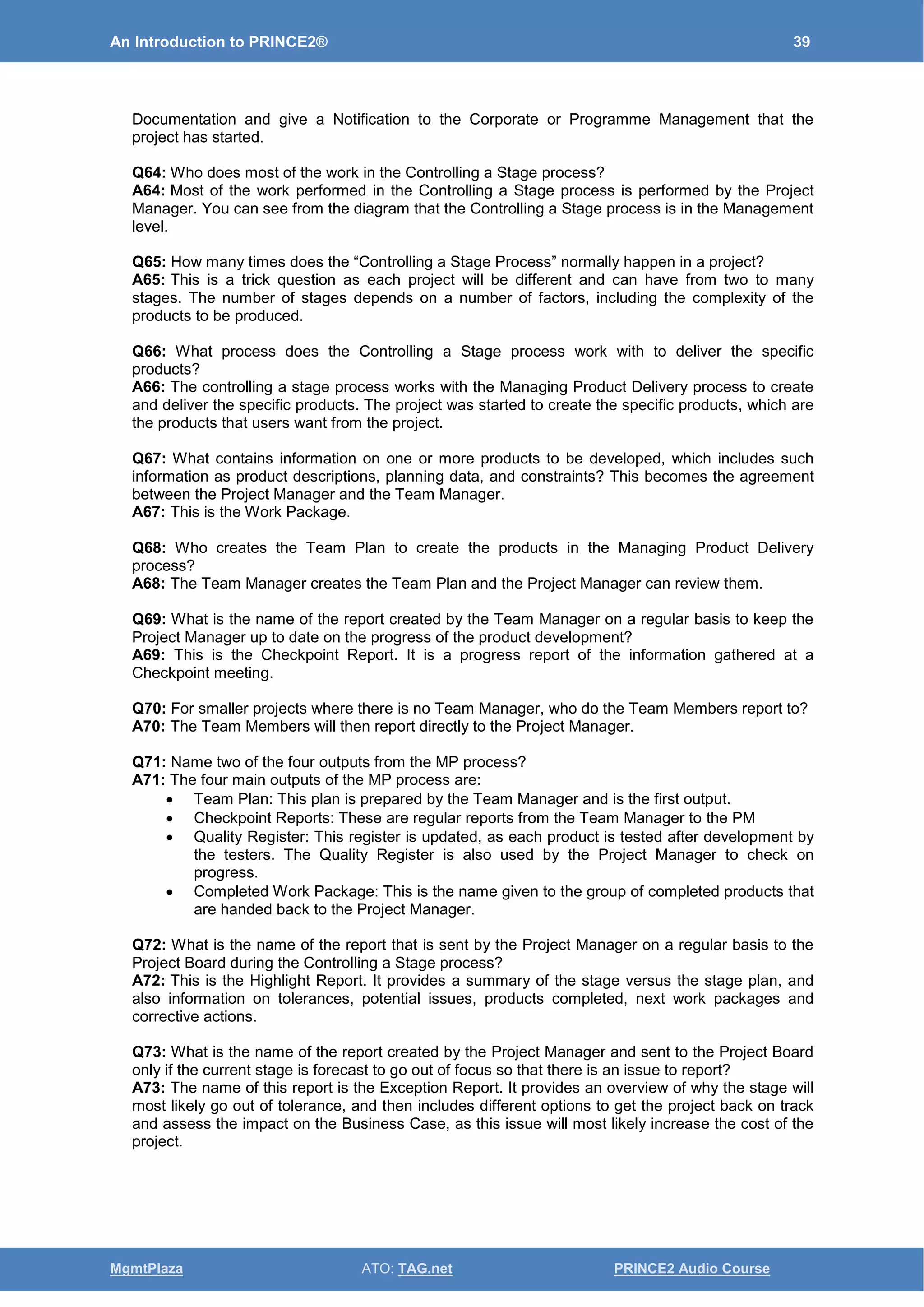 An Introduction to PRINCE2® 39
MgmtPlaza ATO: TAG.net PRINCE2 Audio Course
Documentation and give a Notification to the Corporate or Programme Management that the
project has started.
Q64: Who does most of the work in the Controlling a Stage process?
A64: Most of the work performed in the Controlling a Stage process is performed by the Project
Manager. You can see from the diagram that the Controlling a Stage process is in the Management
level.
Q65: How many times does the “Controlling a Stage Process” normally happen in a project?
A65: This is a trick question as each project will be different and can have from two to many
stages. The number of stages depends on a number of factors, including the complexity of the
products to be produced.
Q66: What process does the Controlling a Stage process work with to deliver the specific
products?
A66: The controlling a stage process works with the Managing Product Delivery process to create
and deliver the specific products. The project was started to create the specific products, which are
the products that users want from the project.
Q67: What contains information on one or more products to be developed, which includes such
information as product descriptions, planning data, and constraints? This becomes the agreement
between the Project Manager and the Team Manager.
A67: This is the Work Package.
Q68: Who creates the Team Plan to create the products in the Managing Product Delivery
process?
A68: The Team Manager creates the Team Plan and the Project Manager can review them.
Q69: What is the name of the report created by the Team Manager on a regular basis to keep the
Project Manager up to date on the progress of the product development?
A69: This is the Checkpoint Report. It is a progress report of the information gathered at a
Checkpoint meeting.
Q70: For smaller projects where there is no Team Manager, who do the Team Members report to?
A70: The Team Members will then report directly to the Project Manager.
Q71: Name two of the four outputs from the MP process?
A71: The four main outputs of the MP process are:
• Team Plan: This plan is prepared by the Team Manager and is the first output.
• Checkpoint Reports: These are regular reports from the Team Manager to the PM
• Quality Register: This register is updated, as each product is tested after development by
the testers. The Quality Register is also used by the Project Manager to check on
progress.
• Completed Work Package: This is the name given to the group of completed products that
are handed back to the Project Manager.
Q72: What is the name of the report that is sent by the Project Manager on a regular basis to the
Project Board during the Controlling a Stage process?
A72: This is the Highlight Report. It provides a summary of the stage versus the stage plan, and
also information on tolerances, potential issues, products completed, next work packages and
corrective actions.
Q73: What is the name of the report created by the Project Manager and sent to the Project Board
only if the current stage is forecast to go out of focus so that there is an issue to report?
A73: The name of this report is the Exception Report. It provides an overview of why the stage will
most likely go out of tolerance, and then includes different options to get the project back on track
and assess the impact on the Business Case, as this issue will most likely increase the cost of the
project.
 