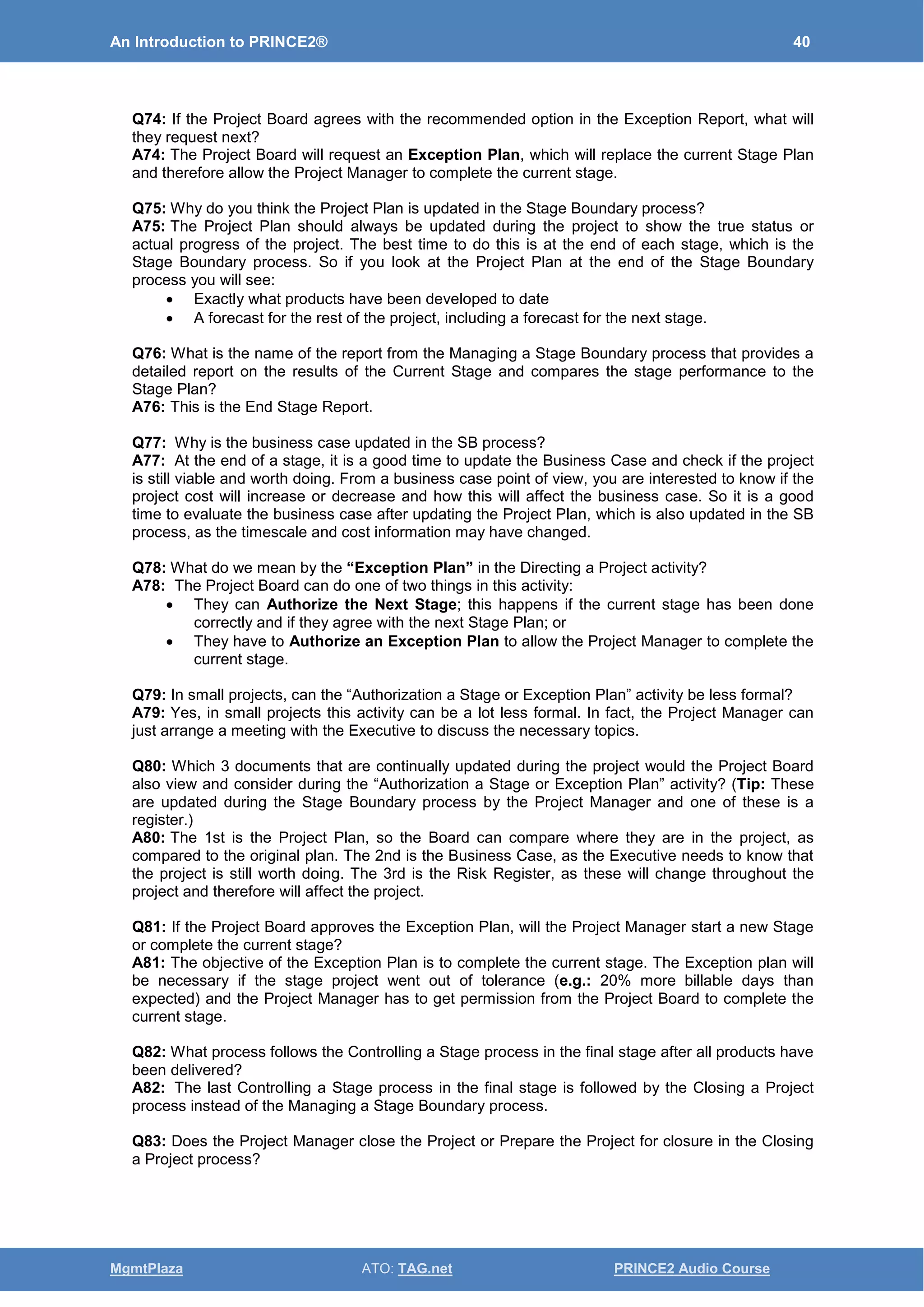 An Introduction to PRINCE2® 40
MgmtPlaza ATO: TAG.net PRINCE2 Audio Course
Q74: If the Project Board agrees with the recommended option in the Exception Report, what will
they request next?
A74: The Project Board will request an Exception Plan, which will replace the current Stage Plan
and therefore allow the Project Manager to complete the current stage.
Q75: Why do you think the Project Plan is updated in the Stage Boundary process?
A75: The Project Plan should always be updated during the project to show the true status or
actual progress of the project. The best time to do this is at the end of each stage, which is the
Stage Boundary process. So if you look at the Project Plan at the end of the Stage Boundary
process you will see:
• Exactly what products have been developed to date
• A forecast for the rest of the project, including a forecast for the next stage.
Q76: What is the name of the report from the Managing a Stage Boundary process that provides a
detailed report on the results of the Current Stage and compares the stage performance to the
Stage Plan?
A76: This is the End Stage Report.
Q77: Why is the business case updated in the SB process?
A77: At the end of a stage, it is a good time to update the Business Case and check if the project
is still viable and worth doing. From a business case point of view, you are interested to know if the
project cost will increase or decrease and how this will affect the business case. So it is a good
time to evaluate the business case after updating the Project Plan, which is also updated in the SB
process, as the timescale and cost information may have changed.
Q78: What do we mean by the “Exception Plan” in the Directing a Project activity?
A78: The Project Board can do one of two things in this activity:
• They can Authorize the Next Stage; this happens if the current stage has been done
correctly and if they agree with the next Stage Plan; or
• They have to Authorize an Exception Plan to allow the Project Manager to complete the
current stage.
Q79: In small projects, can the “Authorization a Stage or Exception Plan” activity be less formal?
A79: Yes, in small projects this activity can be a lot less formal. In fact, the Project Manager can
just arrange a meeting with the Executive to discuss the necessary topics.
Q80: Which 3 documents that are continually updated during the project would the Project Board
also view and consider during the “Authorization a Stage or Exception Plan” activity? (Tip: These
are updated during the Stage Boundary process by the Project Manager and one of these is a
register.)
A80: The 1st is the Project Plan, so the Board can compare where they are in the project, as
compared to the original plan. The 2nd is the Business Case, as the Executive needs to know that
the project is still worth doing. The 3rd is the Risk Register, as these will change throughout the
project and therefore will affect the project.
Q81: If the Project Board approves the Exception Plan, will the Project Manager start a new Stage
or complete the current stage?
A81: The objective of the Exception Plan is to complete the current stage. The Exception plan will
be necessary if the stage project went out of tolerance (e.g.: 20% more billable days than
expected) and the Project Manager has to get permission from the Project Board to complete the
current stage.
Q82: What process follows the Controlling a Stage process in the final stage after all products have
been delivered?
A82: The last Controlling a Stage process in the final stage is followed by the Closing a Project
process instead of the Managing a Stage Boundary process.
Q83: Does the Project Manager close the Project or Prepare the Project for closure in the Closing
a Project process?
 