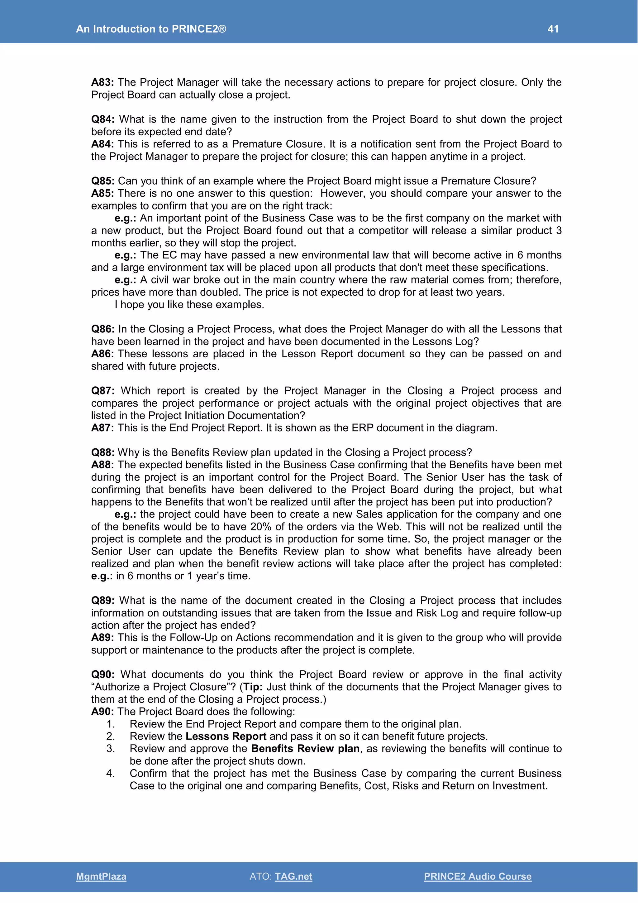 An Introduction to PRINCE2® 41
MgmtPlaza ATO: TAG.net PRINCE2 Audio Course
A83: The Project Manager will take the necessary actions to prepare for project closure. Only the
Project Board can actually close a project.
Q84: What is the name given to the instruction from the Project Board to shut down the project
before its expected end date?
A84: This is referred to as a Premature Closure. It is a notification sent from the Project Board to
the Project Manager to prepare the project for closure; this can happen anytime in a project.
Q85: Can you think of an example where the Project Board might issue a Premature Closure?
A85: There is no one answer to this question: However, you should compare your answer to the
examples to confirm that you are on the right track:
e.g.: An important point of the Business Case was to be the first company on the market with
a new product, but the Project Board found out that a competitor will release a similar product 3
months earlier, so they will stop the project.
e.g.: The EC may have passed a new environmental law that will become active in 6 months
and a large environment tax will be placed upon all products that don't meet these specifications.
e.g.: A civil war broke out in the main country where the raw material comes from; therefore,
prices have more than doubled. The price is not expected to drop for at least two years.
I hope you like these examples.
Q86: In the Closing a Project Process, what does the Project Manager do with all the Lessons that
have been learned in the project and have been documented in the Lessons Log?
A86: These lessons are placed in the Lesson Report document so they can be passed on and
shared with future projects.
Q87: Which report is created by the Project Manager in the Closing a Project process and
compares the project performance or project actuals with the original project objectives that are
listed in the Project Initiation Documentation?
A87: This is the End Project Report. It is shown as the ERP document in the diagram.
Q88: Why is the Benefits Review plan updated in the Closing a Project process?
A88: The expected benefits listed in the Business Case confirming that the Benefits have been met
during the project is an important control for the Project Board. The Senior User has the task of
confirming that benefits have been delivered to the Project Board during the project, but what
happens to the Benefits that won’t be realized until after the project has been put into production?
e.g.: the project could have been to create a new Sales application for the company and one
of the benefits would be to have 20% of the orders via the Web. This will not be realized until the
project is complete and the product is in production for some time. So, the project manager or the
Senior User can update the Benefits Review plan to show what benefits have already been
realized and plan when the benefit review actions will take place after the project has completed:
e.g.: in 6 months or 1 year’s time.
Q89: What is the name of the document created in the Closing a Project process that includes
information on outstanding issues that are taken from the Issue and Risk Log and require follow-up
action after the project has ended?
A89: This is the Follow-Up on Actions recommendation and it is given to the group who will provide
support or maintenance to the products after the project is complete.
Q90: What documents do you think the Project Board review or approve in the final activity
“Authorize a Project Closure”? (Tip: Just think of the documents that the Project Manager gives to
them at the end of the Closing a Project process.)
A90: The Project Board does the following:
1. Review the End Project Report and compare them to the original plan.
2. Review the Lessons Report and pass it on so it can benefit future projects.
3. Review and approve the Benefits Review plan, as reviewing the benefits will continue to
be done after the project shuts down.
4. Confirm that the project has met the Business Case by comparing the current Business
Case to the original one and comparing Benefits, Cost, Risks and Return on Investment.
 