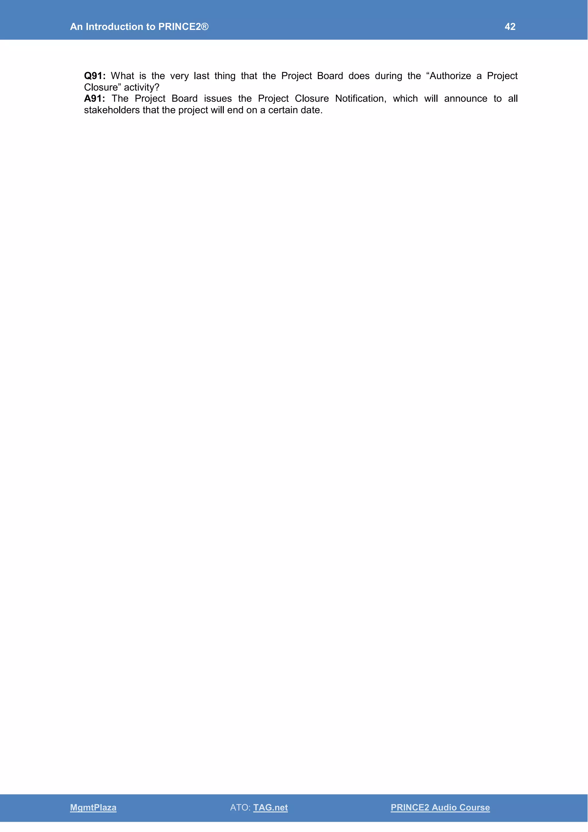 An Introduction to PRINCE2® 42
MgmtPlaza ATO: TAG.net PRINCE2 Audio Course
Q91: What is the very last thing that the Project Board does during the “Authorize a Project
Closure” activity?
A91: The Project Board issues the Project Closure Notification, which will announce to all
stakeholders that the project will end on a certain date.
 
