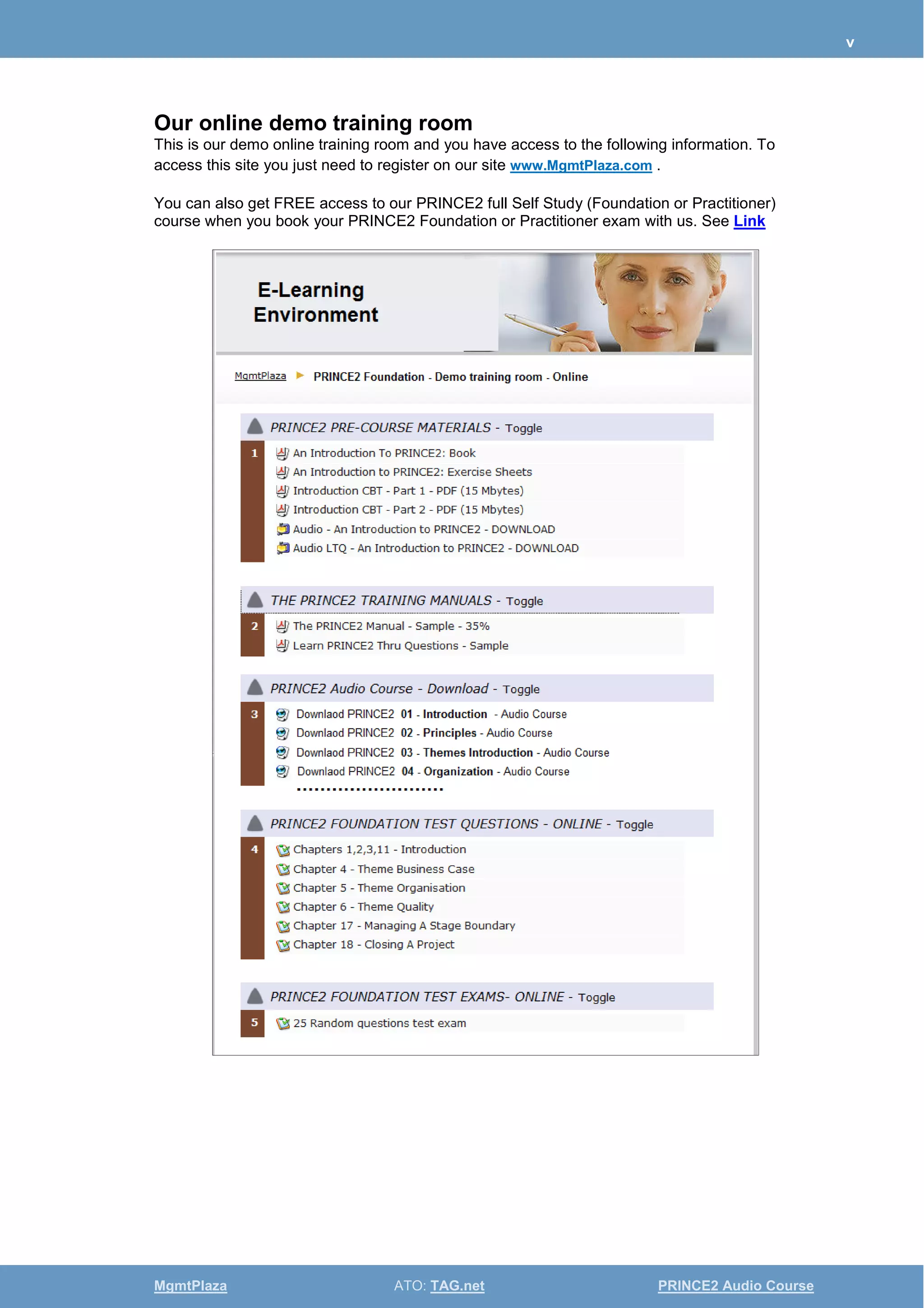 v
MgmtPlaza ATO: TAG.net PRINCE2 Audio Course
Our online demo training room
This is our demo online training room and you have access to the following information. To
access this site you just need to register on our site www.MgmtPlaza.com .
You can also get FREE access to our PRINCE2 full Self Study (Foundation or Practitioner)
course when you book your PRINCE2 Foundation or Practitioner exam with us. See Link
 