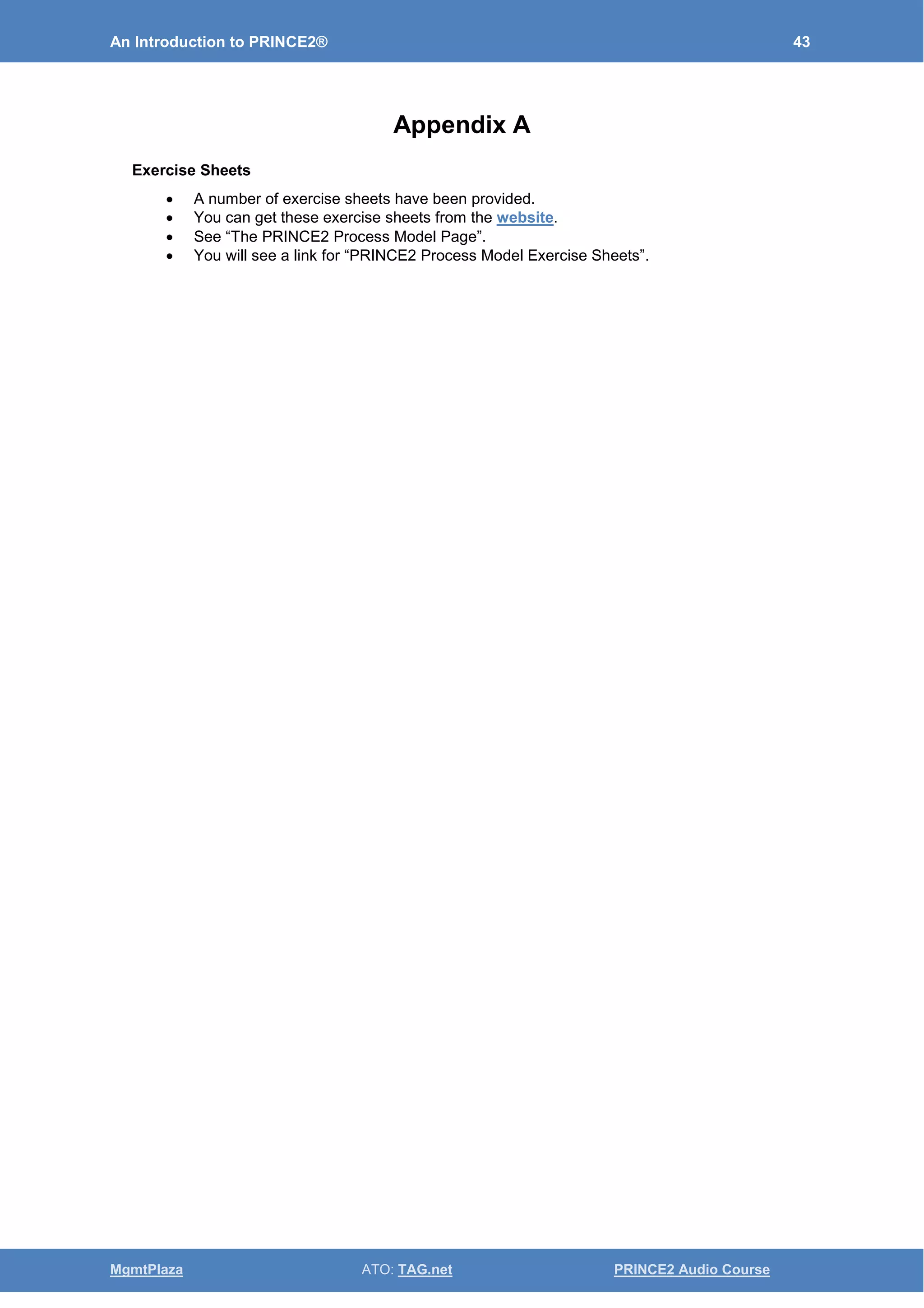 An Introduction to PRINCE2® 43
MgmtPlaza ATO: TAG.net PRINCE2 Audio Course
Appendix A
Exercise Sheets
• A number of exercise sheets have been provided.
• You can get these exercise sheets from the website.
• See “The PRINCE2 Process Model Page”.
• You will see a link for “PRINCE2 Process Model Exercise Sheets”.
 
