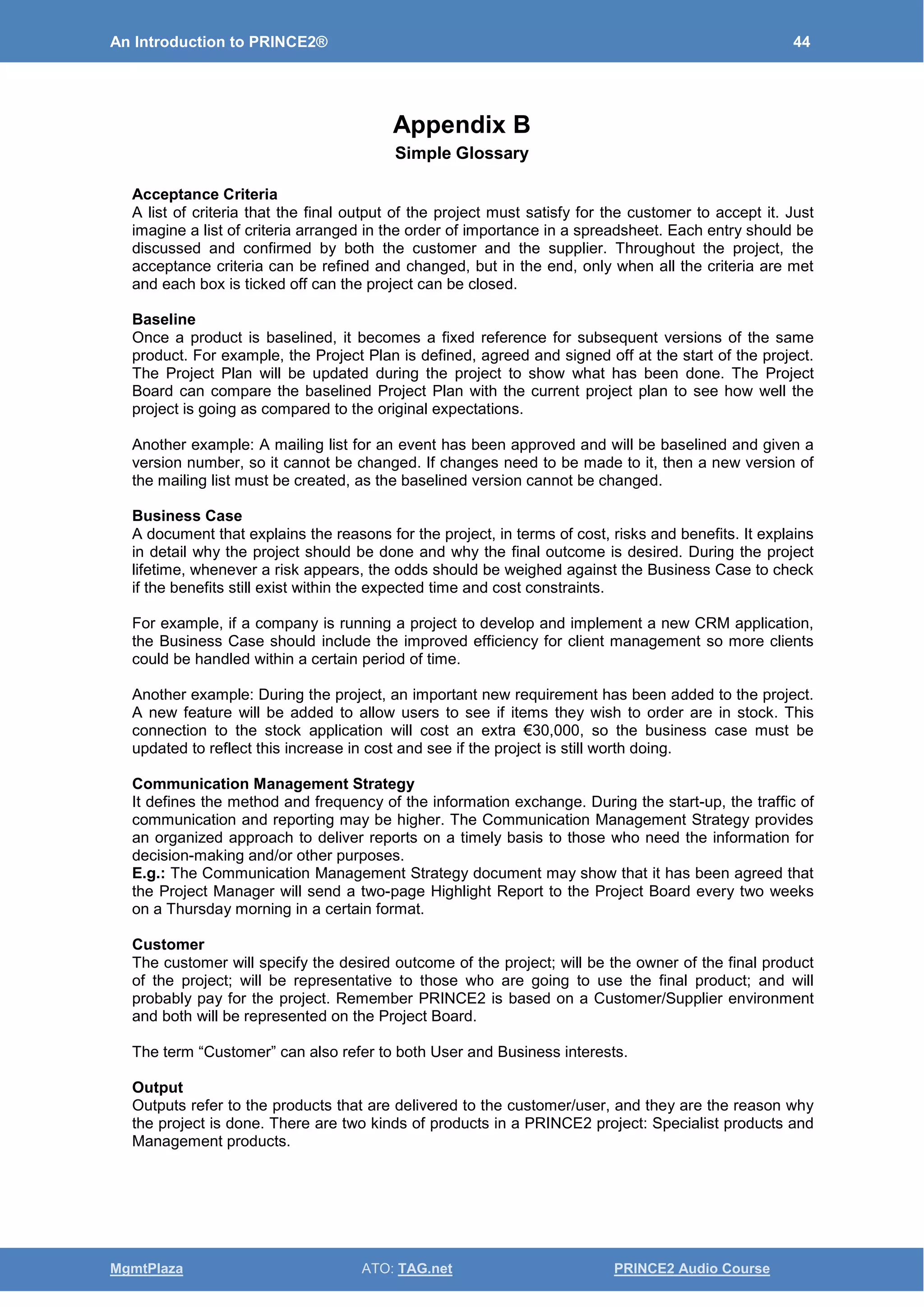 An Introduction to PRINCE2® 44
MgmtPlaza ATO: TAG.net PRINCE2 Audio Course
Appendix B
Simple Glossary
Acceptance Criteria
A list of criteria that the final output of the project must satisfy for the customer to accept it. Just
imagine a list of criteria arranged in the order of importance in a spreadsheet. Each entry should be
discussed and confirmed by both the customer and the supplier. Throughout the project, the
acceptance criteria can be refined and changed, but in the end, only when all the criteria are met
and each box is ticked off can the project can be closed.
Baseline
Once a product is baselined, it becomes a fixed reference for subsequent versions of the same
product. For example, the Project Plan is defined, agreed and signed off at the start of the project.
The Project Plan will be updated during the project to show what has been done. The Project
Board can compare the baselined Project Plan with the current project plan to see how well the
project is going as compared to the original expectations.
Another example: A mailing list for an event has been approved and will be baselined and given a
version number, so it cannot be changed. If changes need to be made to it, then a new version of
the mailing list must be created, as the baselined version cannot be changed.
Business Case
A document that explains the reasons for the project, in terms of cost, risks and benefits. It explains
in detail why the project should be done and why the final outcome is desired. During the project
lifetime, whenever a risk appears, the odds should be weighed against the Business Case to check
if the benefits still exist within the expected time and cost constraints.
For example, if a company is running a project to develop and implement a new CRM application,
the Business Case should include the improved efficiency for client management so more clients
could be handled within a certain period of time.
Another example: During the project, an important new requirement has been added to the project.
A new feature will be added to allow users to see if items they wish to order are in stock. This
connection to the stock application will cost an extra €30,000, so the business case must be
updated to reflect this increase in cost and see if the project is still worth doing.
Communication Management Strategy
It defines the method and frequency of the information exchange. During the start-up, the traffic of
communication and reporting may be higher. The Communication Management Strategy provides
an organized approach to deliver reports on a timely basis to those who need the information for
decision-making and/or other purposes.
E.g.: The Communication Management Strategy document may show that it has been agreed that
the Project Manager will send a two-page Highlight Report to the Project Board every two weeks
on a Thursday morning in a certain format.
Customer
The customer will specify the desired outcome of the project; will be the owner of the final product
of the project; will be representative to those who are going to use the final product; and will
probably pay for the project. Remember PRINCE2 is based on a Customer/Supplier environment
and both will be represented on the Project Board.
The term “Customer” can also refer to both User and Business interests.
Output
Outputs refer to the products that are delivered to the customer/user, and they are the reason why
the project is done. There are two kinds of products in a PRINCE2 project: Specialist products and
Management products.
 