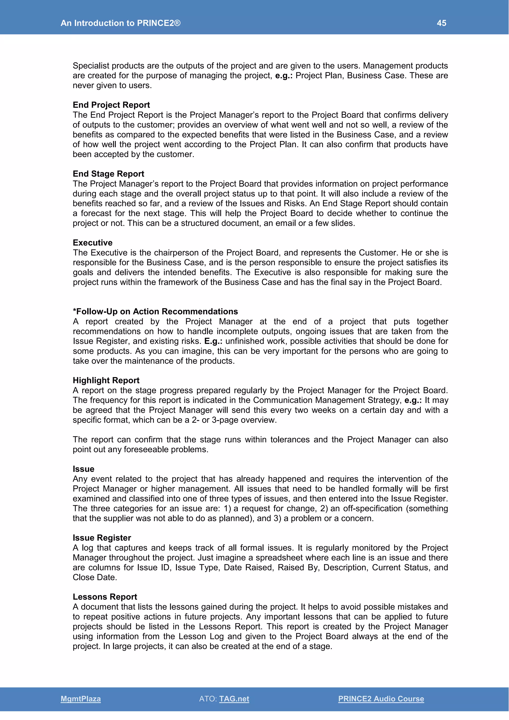 An Introduction to PRINCE2® 45
MgmtPlaza ATO: TAG.net PRINCE2 Audio Course
Specialist products are the outputs of the project and are given to the users. Management products
are created for the purpose of managing the project, e.g.: Project Plan, Business Case. These are
never given to users.
End Project Report
The End Project Report is the Project Manager’s report to the Project Board that confirms delivery
of outputs to the customer; provides an overview of what went well and not so well, a review of the
benefits as compared to the expected benefits that were listed in the Business Case, and a review
of how well the project went according to the Project Plan. It can also confirm that products have
been accepted by the customer.
End Stage Report
The Project Manager’s report to the Project Board that provides information on project performance
during each stage and the overall project status up to that point. It will also include a review of the
benefits reached so far, and a review of the Issues and Risks. An End Stage Report should contain
a forecast for the next stage. This will help the Project Board to decide whether to continue the
project or not. This can be a structured document, an email or a few slides.
Executive
The Executive is the chairperson of the Project Board, and represents the Customer. He or she is
responsible for the Business Case, and is the person responsible to ensure the project satisfies its
goals and delivers the intended benefits. The Executive is also responsible for making sure the
project runs within the framework of the Business Case and has the final say in the Project Board.
*Follow-Up on Action Recommendations
A report created by the Project Manager at the end of a project that puts together
recommendations on how to handle incomplete outputs, ongoing issues that are taken from the
Issue Register, and existing risks. E.g.: unfinished work, possible activities that should be done for
some products. As you can imagine, this can be very important for the persons who are going to
take over the maintenance of the products.
Highlight Report
A report on the stage progress prepared regularly by the Project Manager for the Project Board.
The frequency for this report is indicated in the Communication Management Strategy, e.g.: It may
be agreed that the Project Manager will send this every two weeks on a certain day and with a
specific format, which can be a 2- or 3-page overview.
The report can confirm that the stage runs within tolerances and the Project Manager can also
point out any foreseeable problems.
Issue
Any event related to the project that has already happened and requires the intervention of the
Project Manager or higher management. All issues that need to be handled formally will be first
examined and classified into one of three types of issues, and then entered into the Issue Register.
The three categories for an issue are: 1) a request for change, 2) an off-specification (something
that the supplier was not able to do as planned), and 3) a problem or a concern.
Issue Register
A log that captures and keeps track of all formal issues. It is regularly monitored by the Project
Manager throughout the project. Just imagine a spreadsheet where each line is an issue and there
are columns for Issue ID, Issue Type, Date Raised, Raised By, Description, Current Status, and
Close Date.
Lessons Report
A document that lists the lessons gained during the project. It helps to avoid possible mistakes and
to repeat positive actions in future projects. Any important lessons that can be applied to future
projects should be listed in the Lessons Report. This report is created by the Project Manager
using information from the Lesson Log and given to the Project Board always at the end of the
project. In large projects, it can also be created at the end of a stage.
 