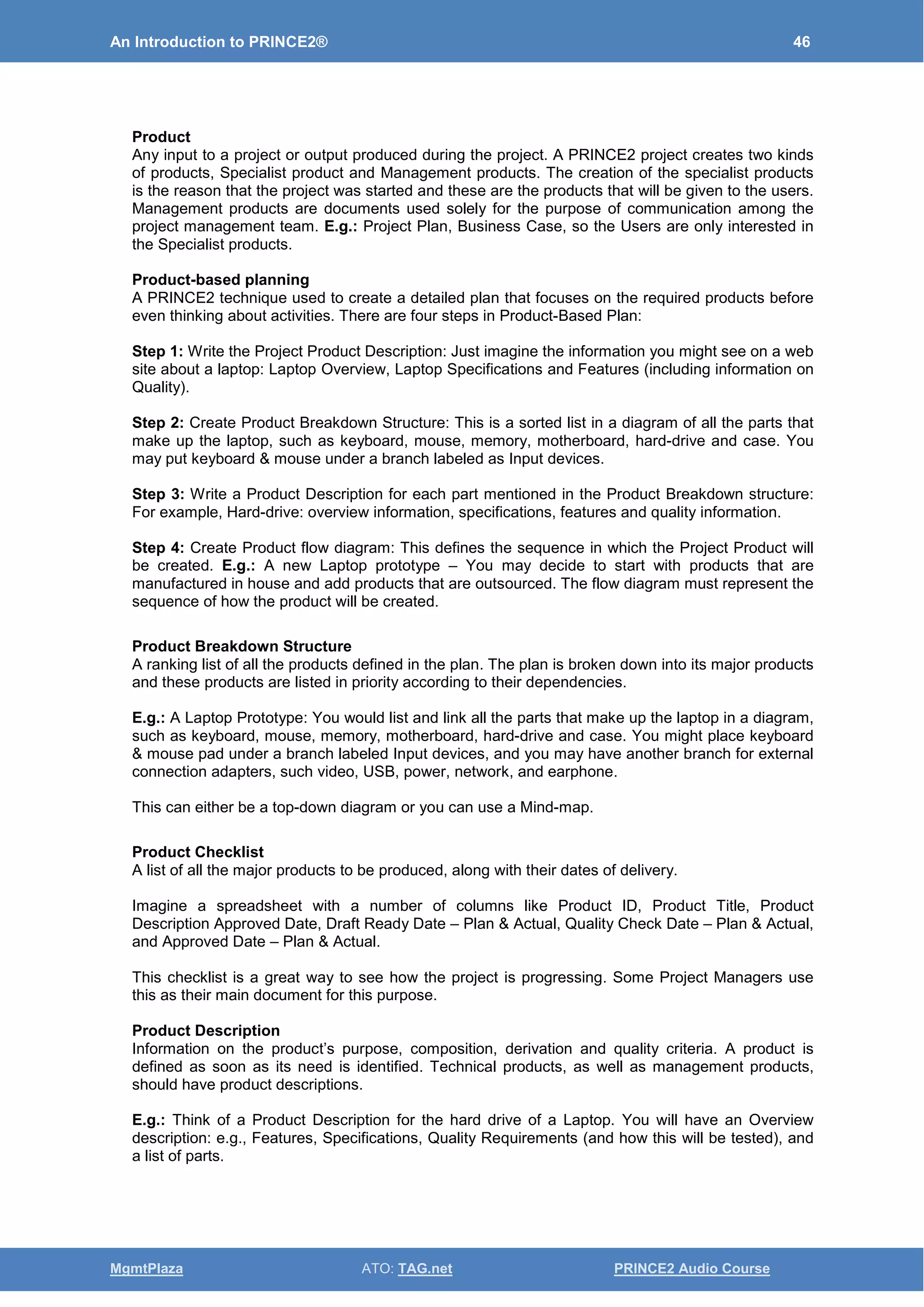 An Introduction to PRINCE2® 46
MgmtPlaza ATO: TAG.net PRINCE2 Audio Course
Product
Any input to a project or output produced during the project. A PRINCE2 project creates two kinds
of products, Specialist product and Management products. The creation of the specialist products
is the reason that the project was started and these are the products that will be given to the users.
Management products are documents used solely for the purpose of communication among the
project management team. E.g.: Project Plan, Business Case, so the Users are only interested in
the Specialist products.
Product-based planning
A PRINCE2 technique used to create a detailed plan that focuses on the required products before
even thinking about activities. There are four steps in Product-Based Plan:
Step 1: Write the Project Product Description: Just imagine the information you might see on a web
site about a laptop: Laptop Overview, Laptop Specifications and Features (including information on
Quality).
Step 2: Create Product Breakdown Structure: This is a sorted list in a diagram of all the parts that
make up the laptop, such as keyboard, mouse, memory, motherboard, hard-drive and case. You
may put keyboard & mouse under a branch labeled as Input devices.
Step 3: Write a Product Description for each part mentioned in the Product Breakdown structure:
For example, Hard-drive: overview information, specifications, features and quality information.
Step 4: Create Product flow diagram: This defines the sequence in which the Project Product will
be created. E.g.: A new Laptop prototype – You may decide to start with products that are
manufactured in house and add products that are outsourced. The flow diagram must represent the
sequence of how the product will be created.
Product Breakdown Structure
A ranking list of all the products defined in the plan. The plan is broken down into its major products
and these products are listed in priority according to their dependencies.
E.g.: A Laptop Prototype: You would list and link all the parts that make up the laptop in a diagram,
such as keyboard, mouse, memory, motherboard, hard-drive and case. You might place keyboard
& mouse pad under a branch labeled Input devices, and you may have another branch for external
connection adapters, such video, USB, power, network, and earphone.
This can either be a top-down diagram or you can use a Mind-map.
Product Checklist
A list of all the major products to be produced, along with their dates of delivery.
Imagine a spreadsheet with a number of columns like Product ID, Product Title, Product
Description Approved Date, Draft Ready Date – Plan & Actual, Quality Check Date – Plan & Actual,
and Approved Date – Plan & Actual.
This checklist is a great way to see how the project is progressing. Some Project Managers use
this as their main document for this purpose.
Product Description
Information on the product’s purpose, composition, derivation and quality criteria. A product is
defined as soon as its need is identified. Technical products, as well as management products,
should have product descriptions.
E.g.: Think of a Product Description for the hard drive of a Laptop. You will have an Overview
description: e.g., Features, Specifications, Quality Requirements (and how this will be tested), and
a list of parts.
 
