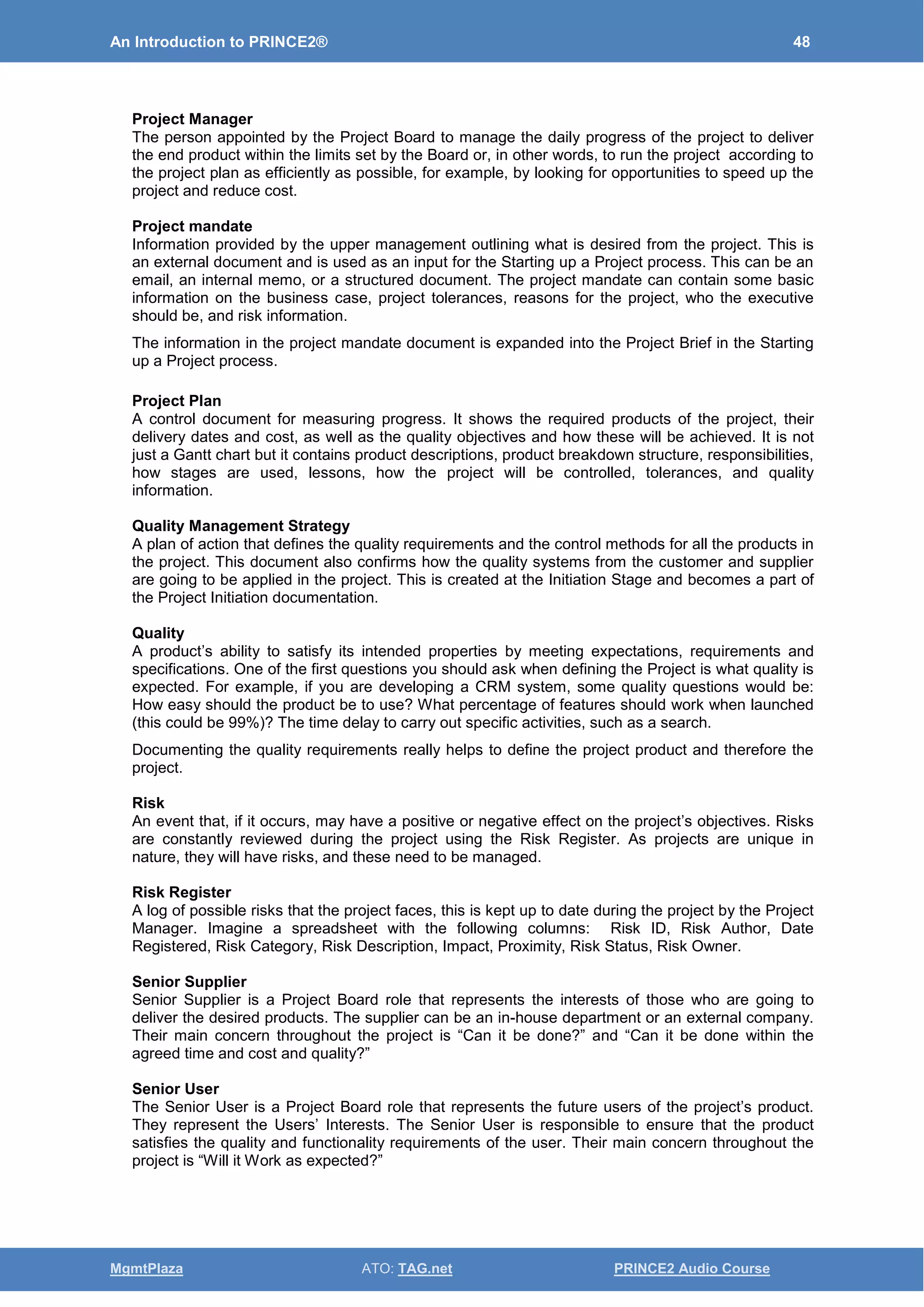 An Introduction to PRINCE2® 48
MgmtPlaza ATO: TAG.net PRINCE2 Audio Course
Project Manager
The person appointed by the Project Board to manage the daily progress of the project to deliver
the end product within the limits set by the Board or, in other words, to run the project according to
the project plan as efficiently as possible, for example, by looking for opportunities to speed up the
project and reduce cost.
Project mandate
Information provided by the upper management outlining what is desired from the project. This is
an external document and is used as an input for the Starting up a Project process. This can be an
email, an internal memo, or a structured document. The project mandate can contain some basic
information on the business case, project tolerances, reasons for the project, who the executive
should be, and risk information.
The information in the project mandate document is expanded into the Project Brief in the Starting
up a Project process.
Project Plan
A control document for measuring progress. It shows the required products of the project, their
delivery dates and cost, as well as the quality objectives and how these will be achieved. It is not
just a Gantt chart but it contains product descriptions, product breakdown structure, responsibilities,
how stages are used, lessons, how the project will be controlled, tolerances, and quality
information.
Quality Management Strategy
A plan of action that defines the quality requirements and the control methods for all the products in
the project. This document also confirms how the quality systems from the customer and supplier
are going to be applied in the project. This is created at the Initiation Stage and becomes a part of
the Project Initiation documentation.
Quality
A product’s ability to satisfy its intended properties by meeting expectations, requirements and
specifications. One of the first questions you should ask when defining the Project is what quality is
expected. For example, if you are developing a CRM system, some quality questions would be:
How easy should the product be to use? What percentage of features should work when launched
(this could be 99%)? The time delay to carry out specific activities, such as a search.
Documenting the quality requirements really helps to define the project product and therefore the
project.
Risk
An event that, if it occurs, may have a positive or negative effect on the project’s objectives. Risks
are constantly reviewed during the project using the Risk Register. As projects are unique in
nature, they will have risks, and these need to be managed.
Risk Register
A log of possible risks that the project faces, this is kept up to date during the project by the Project
Manager. Imagine a spreadsheet with the following columns: Risk ID, Risk Author, Date
Registered, Risk Category, Risk Description, Impact, Proximity, Risk Status, Risk Owner.
Senior Supplier
Senior Supplier is a Project Board role that represents the interests of those who are going to
deliver the desired products. The supplier can be an in-house department or an external company.
Their main concern throughout the project is “Can it be done?” and “Can it be done within the
agreed time and cost and quality?”
Senior User
The Senior User is a Project Board role that represents the future users of the project’s product.
They represent the Users’ Interests. The Senior User is responsible to ensure that the product
satisfies the quality and functionality requirements of the user. Their main concern throughout the
project is “Will it Work as expected?”
 