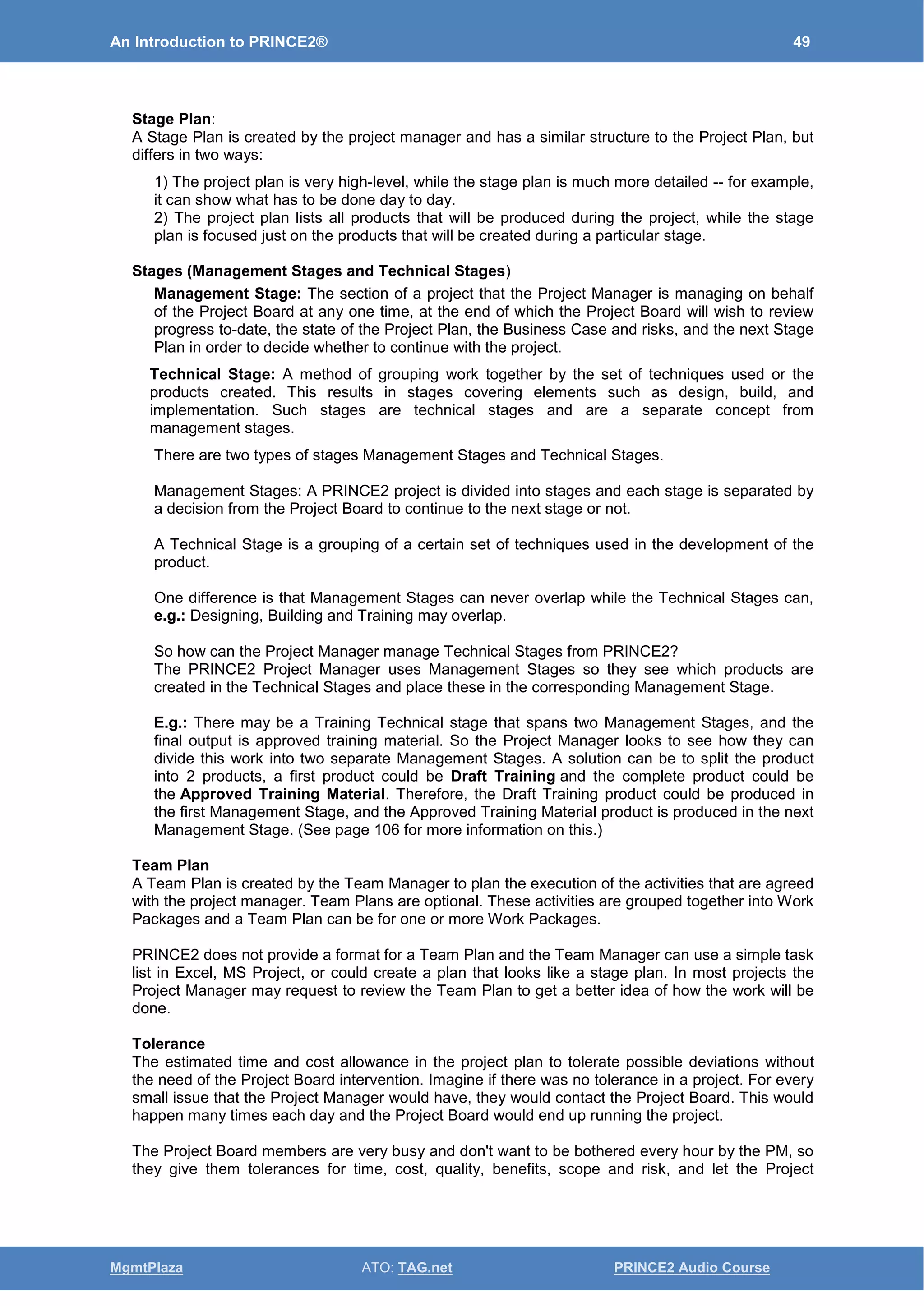 An Introduction to PRINCE2® 49
MgmtPlaza ATO: TAG.net PRINCE2 Audio Course
Stage Plan:
A Stage Plan is created by the project manager and has a similar structure to the Project Plan, but
differs in two ways:
1) The project plan is very high-level, while the stage plan is much more detailed -- for example,
it can show what has to be done day to day.
2) The project plan lists all products that will be produced during the project, while the stage
plan is focused just on the products that will be created during a particular stage.
Stages (Management Stages and Technical Stages)
Management Stage: The section of a project that the Project Manager is managing on behalf
of the Project Board at any one time, at the end of which the Project Board will wish to review
progress to-date, the state of the Project Plan, the Business Case and risks, and the next Stage
Plan in order to decide whether to continue with the project.
Technical Stage: A method of grouping work together by the set of techniques used or the
products created. This results in stages covering elements such as design, build, and
implementation. Such stages are technical stages and are a separate concept from
management stages.
There are two types of stages Management Stages and Technical Stages.
Management Stages: A PRINCE2 project is divided into stages and each stage is separated by
a decision from the Project Board to continue to the next stage or not.
A Technical Stage is a grouping of a certain set of techniques used in the development of the
product.
One difference is that Management Stages can never overlap while the Technical Stages can,
e.g.: Designing, Building and Training may overlap.
So how can the Project Manager manage Technical Stages from PRINCE2?
The PRINCE2 Project Manager uses Management Stages so they see which products are
created in the Technical Stages and place these in the corresponding Management Stage.
E.g.: There may be a Training Technical stage that spans two Management Stages, and the
final output is approved training material. So the Project Manager looks to see how they can
divide this work into two separate Management Stages. A solution can be to split the product
into 2 products, a first product could be Draft Training and the complete product could be
the Approved Training Material. Therefore, the Draft Training product could be produced in
the first Management Stage, and the Approved Training Material product is produced in the next
Management Stage. (See page 106 for more information on this.)
Team Plan
A Team Plan is created by the Team Manager to plan the execution of the activities that are agreed
with the project manager. Team Plans are optional. These activities are grouped together into Work
Packages and a Team Plan can be for one or more Work Packages.
PRINCE2 does not provide a format for a Team Plan and the Team Manager can use a simple task
list in Excel, MS Project, or could create a plan that looks like a stage plan. In most projects the
Project Manager may request to review the Team Plan to get a better idea of how the work will be
done.
Tolerance
The estimated time and cost allowance in the project plan to tolerate possible deviations without
the need of the Project Board intervention. Imagine if there was no tolerance in a project. For every
small issue that the Project Manager would have, they would contact the Project Board. This would
happen many times each day and the Project Board would end up running the project.
The Project Board members are very busy and don't want to be bothered every hour by the PM, so
they give them tolerances for time, cost, quality, benefits, scope and risk, and let the Project
 