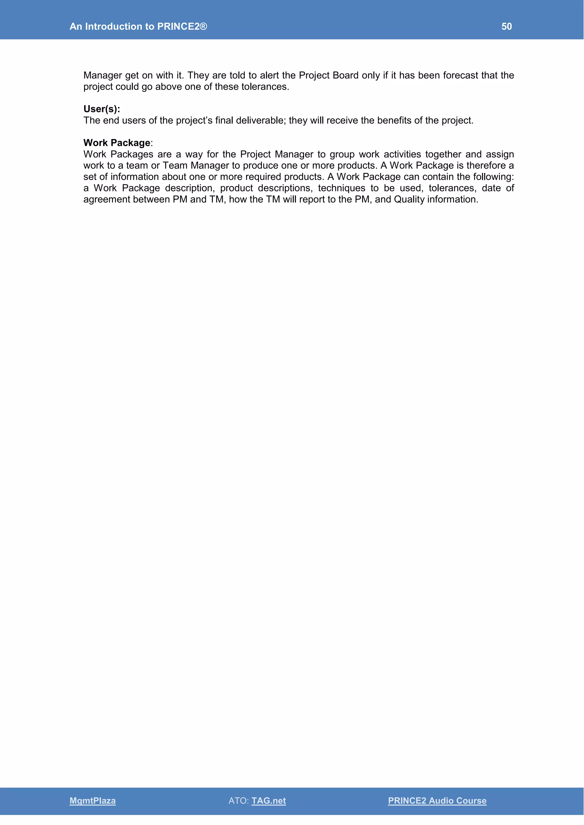 An Introduction to PRINCE2® 50
MgmtPlaza ATO: TAG.net PRINCE2 Audio Course
Manager get on with it. They are told to alert the Project Board only if it has been forecast that the
project could go above one of these tolerances.
User(s):
The end users of the project’s final deliverable; they will receive the benefits of the project.
Work Package:
Work Packages are a way for the Project Manager to group work activities together and assign
work to a team or Team Manager to produce one or more products. A Work Package is therefore a
set of information about one or more required products. A Work Package can contain the following:
a Work Package description, product descriptions, techniques to be used, tolerances, date of
agreement between PM and TM, how the TM will report to the PM, and Quality information.
 