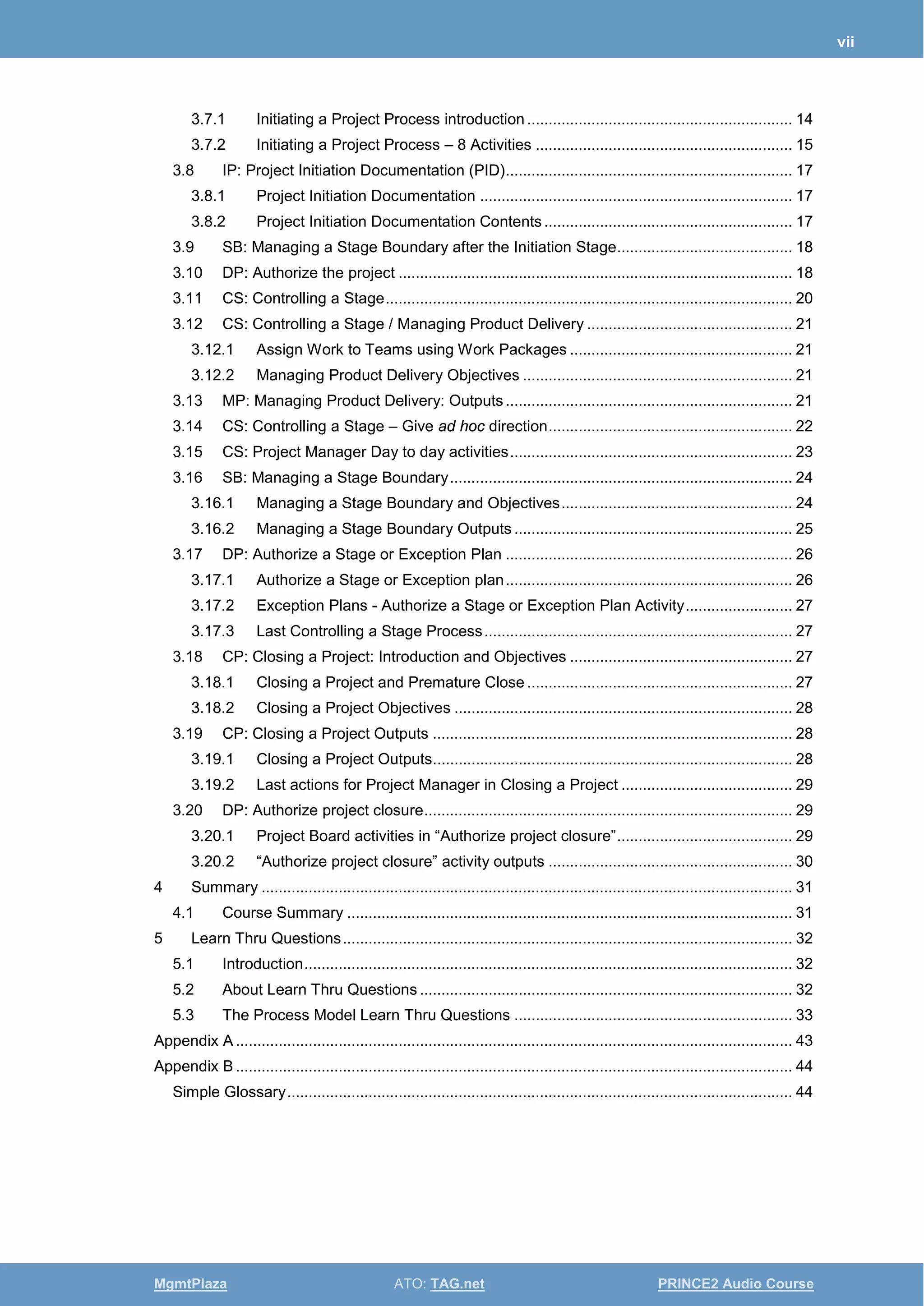 vii
MgmtPlaza ATO: TAG.net PRINCE2 Audio Course
3.7.1 Initiating a Project Process introduction.............................................................. 14
3.7.2 Initiating a Project Process – 8 Activities ............................................................ 15
3.8 IP: Project Initiation Documentation (PID)................................................................... 17
3.8.1 Project Initiation Documentation ......................................................................... 17
3.8.2 Project Initiation Documentation Contents.......................................................... 17
3.9 SB: Managing a Stage Boundary after the Initiation Stage......................................... 18
3.10 DP: Authorize the project ............................................................................................ 18
3.11 CS: Controlling a Stage............................................................................................... 20
3.12 CS: Controlling a Stage / Managing Product Delivery ................................................ 21
3.12.1 Assign Work to Teams using Work Packages .................................................... 21
3.12.2 Managing Product Delivery Objectives ............................................................... 21
3.13 MP: Managing Product Delivery: Outputs................................................................... 21
3.14 CS: Controlling a Stage – Give ad hoc direction......................................................... 22
3.15 CS: Project Manager Day to day activities.................................................................. 23
3.16 SB: Managing a Stage Boundary................................................................................ 24
3.16.1 Managing a Stage Boundary and Objectives...................................................... 24
3.16.2 Managing a Stage Boundary Outputs ................................................................. 25
3.17 DP: Authorize a Stage or Exception Plan ................................................................... 26
3.17.1 Authorize a Stage or Exception plan................................................................... 26
3.17.2 Exception Plans - Authorize a Stage or Exception Plan Activity......................... 27
3.17.3 Last Controlling a Stage Process........................................................................ 27
3.18 CP: Closing a Project: Introduction and Objectives .................................................... 27
3.18.1 Closing a Project and Premature Close .............................................................. 27
3.18.2 Closing a Project Objectives ............................................................................... 28
3.19 CP: Closing a Project Outputs .................................................................................... 28
3.19.1 Closing a Project Outputs.................................................................................... 28
3.19.2 Last actions for Project Manager in Closing a Project ........................................ 29
3.20 DP: Authorize project closure...................................................................................... 29
3.20.1 Project Board activities in “Authorize project closure”......................................... 29
3.20.2 “Authorize project closure” activity outputs ......................................................... 30
4 Summary ............................................................................................................................ 31
4.1 Course Summary ........................................................................................................ 31
5 Learn Thru Questions......................................................................................................... 32
5.1 Introduction.................................................................................................................. 32
5.2 About Learn Thru Questions ....................................................................................... 32
5.3 The Process Model Learn Thru Questions ................................................................. 33
Appendix A .................................................................................................................................. 43
Appendix B .................................................................................................................................. 44
Simple Glossary...................................................................................................................... 44
 